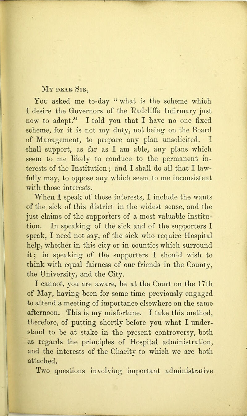 My DEAii Sir, You asked me to-day “ what is the scheme which I desire the Governors of the Radcliffe Infirmary just now to adopt.^’ I told you that I have no one fixed scheme, for it is not my duty, not being on the Board of Management, to prepare any plan unsolicited. 1 shall support, as far as I am able, any plans which seem to me likely to conduce to the permanent in- terests of the Institution; and I shall do all that I law- fully may, to oppose any which seem to me inconsistent with those interests. When I speak of those interests, I include the wants of the sick of this district in the widest sense, and the just claims of the supporters of a most valuable institu- tion. In speaking of the sick and of the supporters I speak, I need not say, of the sick who require Hospital help, whether in this city or in counties which surround it; in speaking of the supporters I should wish to think with equal fairness of our friends in the County, the University, and the City. I cannot, you are aware, be at the Court on the 17th of May, having been for some time previously engaged to attend a meeting of importance elsewhere on the same afternoon. This is my misfortune. I take this method, therefore, of putting shortly before you what I under- stand to be at stake in the present controversy, both as regards the principles of Hospital administration, and the interests of the Charity to which we are both attached. Two questions involving important administrative