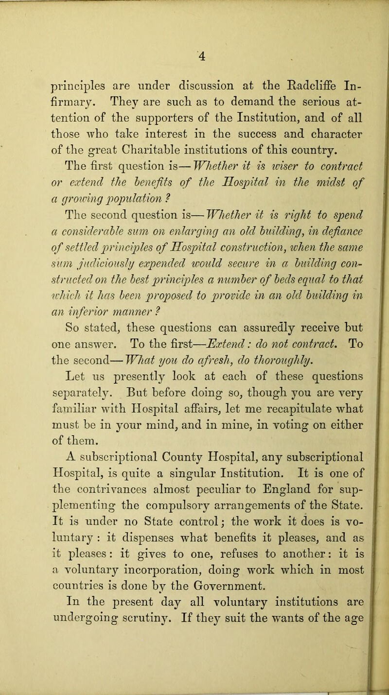 principles are under discussion at the Radcliffe In- firmary. They are such as to demand the serious at- tention of the supporters of the Institution, and of all those who take interest in the success and character of the great Charitable institutions of this country. The first question is— Whether it is iciser to contract or extend the benefits of the Hospital in the midst of a groicing population ? The second question is— Whether it is right to spend a considerable sum on e^ilarging an old building, in defiance of settled principles of Hospital construction, when the same sum jadicioushj expended would secure in a building con- structed on the best principles a number of beds equal to that which it has been proposed to provide in an old building in an inferior manner ? So stated, these questions can assuredly receive but one answer. To the first—Extend: do not contract. To the second— What you do afresh, do thoroughly. Let us presently look at each of these questions separately. But before doing so, though you are very familiar with Hospital affairs, let me recapitulate what must be in your mind, and in mine, in voting on either of them. A subscriptional County Hospital, any subscriptional Hospital, is quite a singular Institution. It is one of the contrivances almost peculiar to England for sup- plementing the compulsory arrangements of the State. It is under no State control; the work it does is vo- luntary : it dispenses what benefits it pleases, and as it pleases: it gives to one, refuses to another: it is a voluntary incorporation, doing work which in most countries is done by the Government. In the present day all voluntary institutions are undergoing scrutiny. If they suit the wants of the age