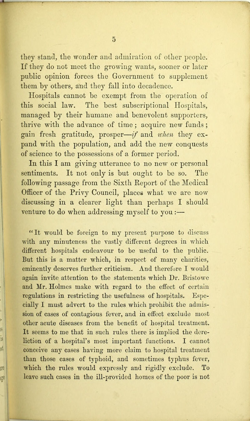they stand, the wonder and admiration of other people. If they do not meet the growing wants, sooner or later public opinion forces the Government to supplement them by others, and they fall into decadence. Hospitals cannot be exempt from the operation of this social law. The best subscriptional Hospitals, managed by their humane and benevolent supporters, thrive with the advance of time; acquire new funds; gain fresh gratitude, prosper—if and u-Jien they ex- pand with the population, and add the new conquests of science to the possessions of a former period. In this I am giving utterance to no new or personal sentiments. It not only is but ought to be so. The following passage from the Sixth Report of the Medical Officer of the Privy Council, places what we are now discussing in a clearer light than perhaps I should venture to do when addressing myself to you :— “It would be foreign to my present purpose to discuss with any minuteness the vastly different degrees in which different hospitals endeavour to be useful to the public. But this is a matter w'hich, in respect of many charities, eminently deserves further criticism. And therefore I would again invite attention to the statements which Dr. Bristowe and Mr. Holmes make with regard to the effect of certain regulations in restricting the usefulness of hospitals. Espe- cially I must advert to the rules which prohibit the admis- sion of cases of contagious fever, and in effect exclude most other acute diseases from the benefit of hospital treatment. It seems to me that in such rules there is implied the dere- liction of a hospital’s most important functions. I cannot conceive any cases having more claim to hospital treatment than those cases of typhoid, and sometimes typhus fever, which the rules would expressly and rigidly exclude. To leave such cases in the ill-provided homes of the poor is not