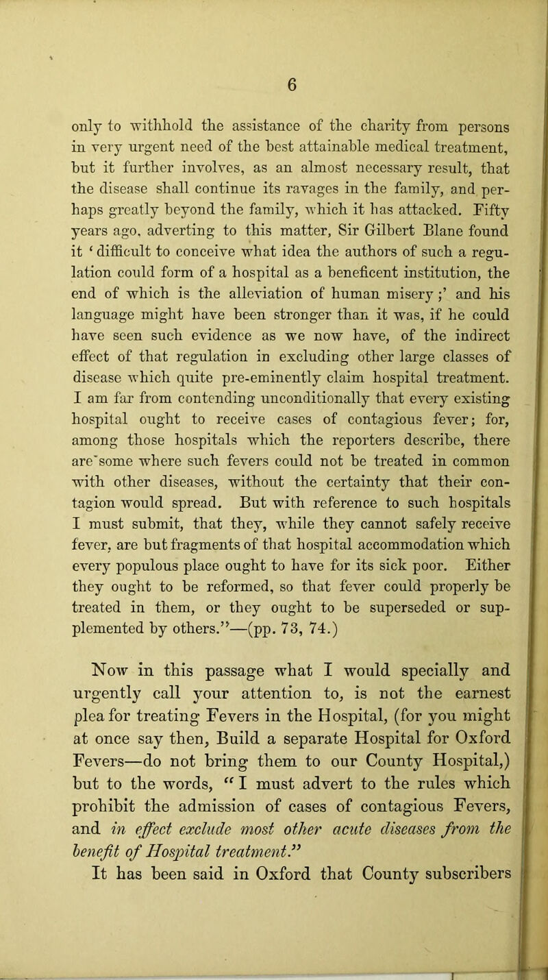 only to withliold the assistance of the charity from persons in very urgent need of the best attainable medical treatment, hut it further involves, as an almost necessary result, that the disease shall continue its ravages in the family, and per- haps greatly beyond the family, which it has attacked. Fifty years ago, adverting to this matter. Sir Gilbert Blane found it ‘ difficult to conceive what idea the authors of such a regu- lation could form of a hospital as a beneficent institution, the end of which is the alleviation of human miseryand his language might have been stronger than it was, if he could have seen such evidence as we now have, of the indirect effect of that regulation in excluding other large classes of disease which quite pre-eminently claim hospital treatment. I am far from contending unconditionally that every existing hospital ought to receive cases of contagious fever; for, among those hospitals which the reporters describe, there are'some where such fevers could not be treated in common with other diseases, without the certainty that their con- tagion would spread. But with reference to such hospitals I must submit, that they, while they cannot safely receive fever, are but fragments of that hospital accommodation which every populous place ought to have for its sick poor. Either they ought to be reformed, so that fever could properly be treated in them, or they ought to be superseded or sup- plemented by others.’^—(pp. 73, 74.) Now in this passage what I would specially and urgently call your attention to, is not the earnest plea for treating Fevers in the Hospital, (for you might at once say then, Build a separate Hospital for Oxford Fevers—do not bring them to our County Hospital,) but to the words, “ I must advert to the rules which prohibit the admission of cases of contagious Fevers, and in effect exclude most other acute diseases from the benefit of Hospital treatment.” It has been said in Oxford that County subscribers