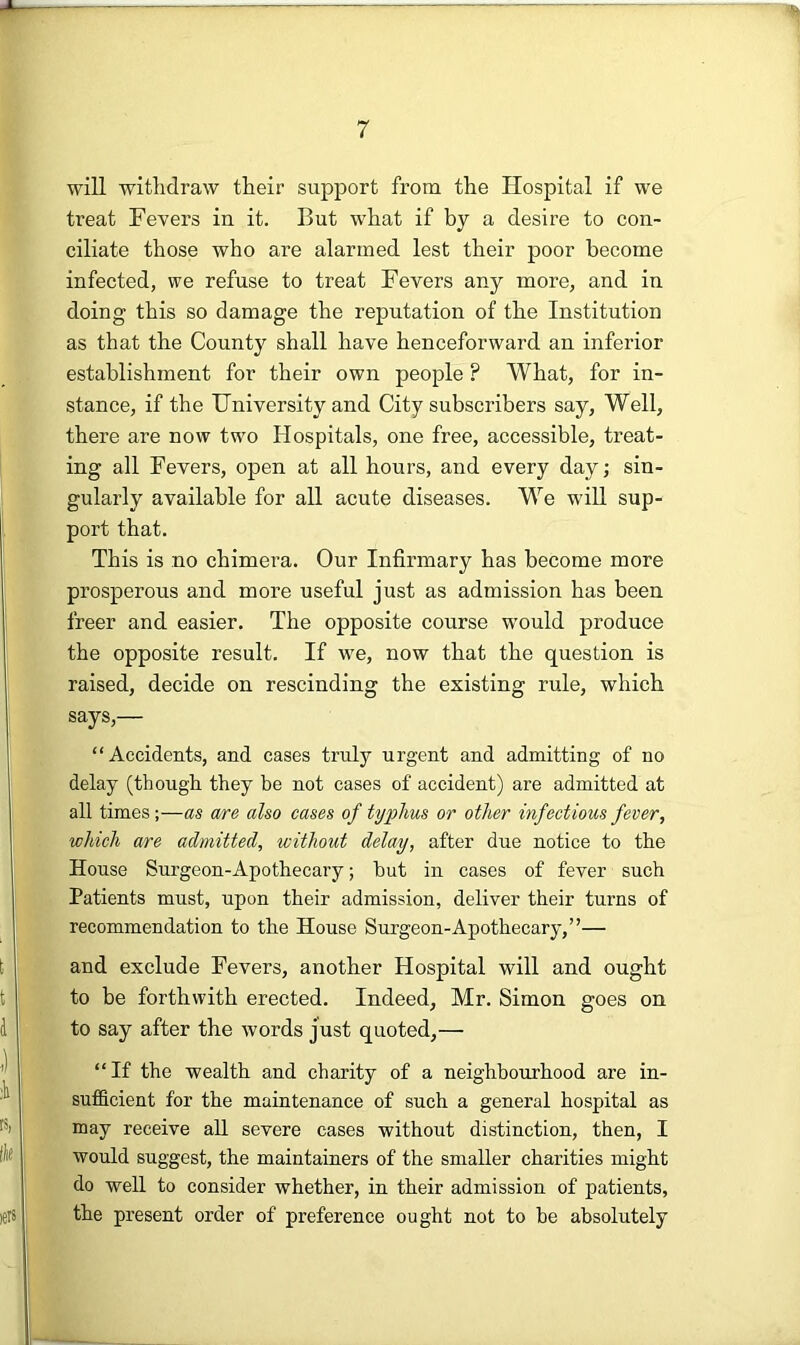 will withdraw their support from the Hospital if we treat Fevers in it. But what if by a desire to con- ciliate those who are alarmed lest their poor become infected, we refuse to treat Fevers any more, and in doing this so damage the reputation of the Institution as that the County shall have henceforward an inferior establishment for their own people ? What, for in- stance, if the University and City subscribers say, Well, there are now two Hospitals, one free, accessible, treat- ing all Fevers, open at all hours, and every day; sin- gularly available for all acute diseases. We will sup- port that. This is no chimera. Our Infirmary has become more prosperous and more useful just as admission has been freer and easier. The opposite course w’ould produce the opposite result. If we, now that the question is raised, decide on rescinding the existing rule, which says,— “Accidents, and cases truly urgent and admitting of no delay (though they be not cases of accident) are admitted at all times;—as are also cases of typhus or other infectious fever, which are admitted, without delay, after due notice to the House Surgeon-Apothecary; hut in cases of fever such Patients must, upon their admission, deliver their turns of recommendation to the House Surgeon-Apothecary,”— and exclude Fevers, another Hospital will and ought to be forthwith erected. Indeed, Mr. Simon goes on to say after the words just quoted,— “If the wealth and charity of a neighbourhood are in- sufficient for the maintenance of such a general hospital as may receive all severe cases without distinction, then, I would suggest, the maintainers of the smaller charities might do well to consider whether, in their admission of patients, the present order of preference ought not to he absolutely