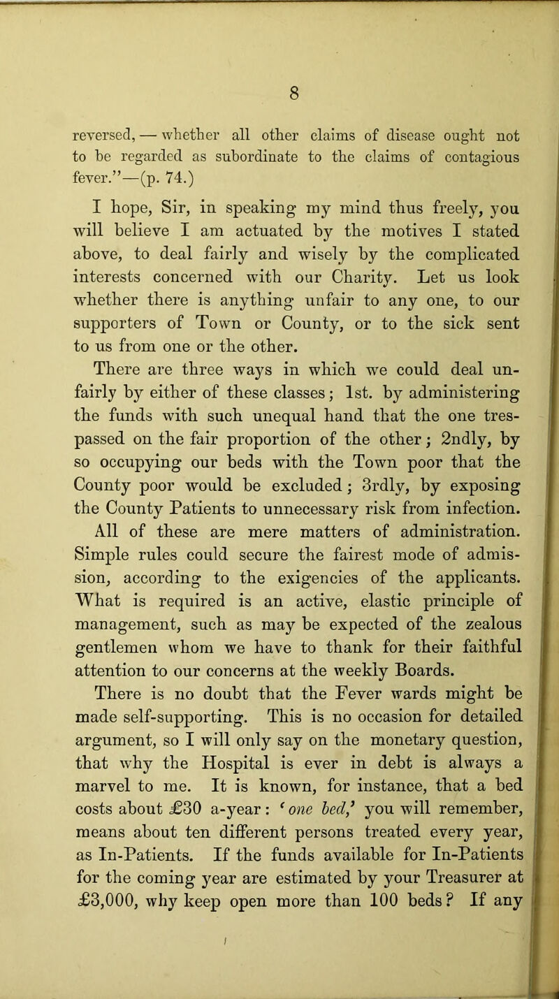 reversed, — whether all other claims of disease ought not to he regarded as subordinate to the claims of contagious fever.”—(p. 74.) I hope, Sir, in speaking my mind thus freely, you will believe I am actuated by the motives I stated above, to deal fairly and wisely by the complicated interests concerned with our Charity. Let us look whether there is anything unfair to any one, to our supporters of Town or County, or to the sick sent to us from one or the other. There are three ways in which we could deal un- fairly by either of these classes; 1st. by administering the funds with such unequal hand that the one tres- passed on the fair proportion of the other; 2ndly, by so occupying our beds with the Town poor that the County poor would be excluded; 3rdly, by exposing the County Patients to unnecessary risk from infection. All of these are mere matters of administration. Simple rules could secure the fairest mode of admis- sion, according to the exigencies of the applicants. What is required is an active, elastic principle of management, such as may be expected of the zealous gentlemen whom we have to thank for their faithful attention to our concerns at the weekly Boards. There is no doubt that the Fever wards might be made self-supporting. This is no occasion for detailed argument, so I will only say on the monetary question, that why the Hospital is ever in debt is always a marvel to me. It is known, for instance, that a bed costs about £30 a-year: ^ one bed,’ you will remember, means about ten different persons treated every year, as In-Patients. If the funds available for In-Patients for the coming year are estimated by your Treasurer at £3,000, why keep open more than 100 beds ? If any I