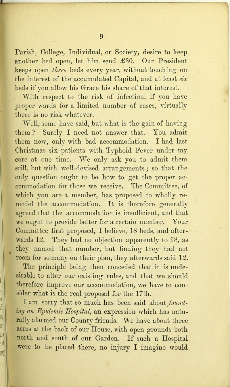 Parish, College, Individual, or Society, desire to keep another bed open, let him send £30. Our President keeps open three beds every year, without touching on the interest of the accumulated Capital, and at least dx beds if you allow his Grace his share of that interest. With respect to the risk of infection, if you have proper wards for a limited number of cases, virtually there is no risk whatever. Well, some have said, but what is the gain of having them ? Surely I need not answer that. You admit them now, only with bad accommodation. I had last Christmas six patients with Typhoid Fever under my care at one time. We only ask you to admit them still, but with well-devised arrangements; so that the only question ought to be how to get the proper ac- commodation for those we receive. The Committee, of which you are a member, has proposed to wholly re- model the accommodation. It is therefore generally agreed that the accommodation is insutEcient, and that we ought to provide better for a certain number. Your Committee first proposed, I believe, 18 beds, and after- wards 12. They had no objection apparently to 18, as they named that number, but finding they had not room for so many on their plan, they afterwards said 12. The principle being then conceded that it is unde- sirable to alter our existing rules, and that we should therefore improve our accommodation, we have to con- sider what is the real proposal for the 17th. I am sorry that so much has been said about found- ing an Epidemic Hospital, an expression which has natu- rally alarmed our County friends. We have about three acres at the back of our House, with open grounds both north and south of our Garden. If such a Hospital were to be placed there, no injury I imagine would