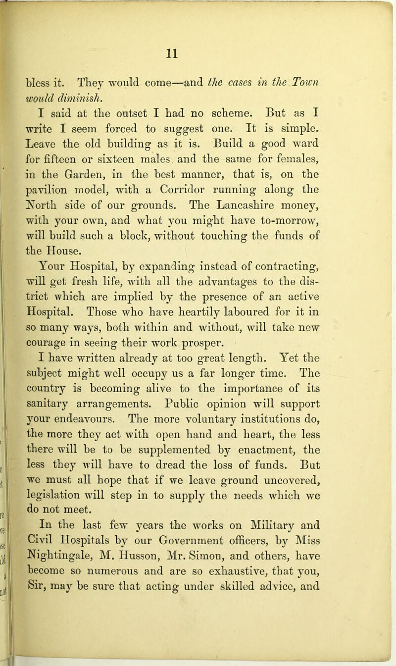 bless it. They would come—and the cases in the Town would dimmish. I said at the outset I had no scheme. But as I write I seem forced to suggest one. It is simple. Leave the old building as it is. Build a good ward for fifteen or sixteen males, and the same for females, in the Garden, in the best manner, that is, on the pavilion model, with a Corridor running along the North side of our grounds. The Lancashire money, with your own, and what j'ou might have to-morrow, will build such a block, without touching the funds of the House. Your Hospital, by expanding instead of contracting, will get fresh life, with all the advantages to the dis- trict which are implied by the presence of an active Hospital. Those who have heartily laboured for it in so many ways, both within and without, will take new courage in seeing their work prosper. I have written already at too great length. Yet the subject might well occupy us a far longer time. The country is becoming alive to the importance of its sanitary arrangements. Public opinion will support your endeavours. The more voluntary institutions do, the more they act with open hand and heart, the less there will be to be supplemented by enactment, the less they will have to dread the loss of funds. But we must all hope that if we leave ground uncovered, legislation will step in to supply the needs which we do not meet. In the last few years the works on Militar)'- and Civil Hospitals by our Government officers, by Miss Nightingale, M. Husson, Mr. Simon, and others, have become so numerous and are so exhaustive, that you, Sir, may be sure that acting under skilled advice, and