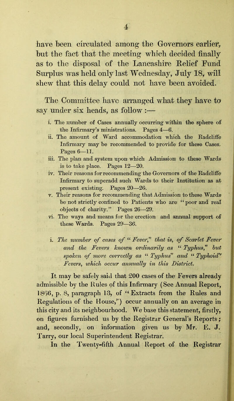 have been circulated among the Governors earlier, but the fact that the meeting which decided finally as to the disposal of the Lancashire Relief Lund Surplus was held only last Wednesday, July 18, will shew that this delay could not have been avoided. The Committee have arranged what they have to say under six heads, as follow :— i. The number of Cases annually occurring within the sphere of the Infirmary’s ministrations. Pages 4—6. ii. The amount of Ward accommodation which the Radcliffe Infirmary may he recommended to provide for these Cases. Pages 6—II. iii. The plan and system upon which Admission to these Wards is to take place. Pages 12—20. iv. Their reasons for recommending the Governors of the Radcliffe Infirmary to superadd such Wards to their Institution as at present existing. Pages 20—26. v. Their reasons for recommending that Admission to these Wards he not strictly confined to Patients who are “ poor and real objects of charity.” Pages 26—29. vi. The ways and means for the erection and annual support of these Wards. Pages 2ff—36. i. The number of cases of “ Feverf that is, of Scarlet Fever and the Fevers known ordinarily as “ Typhus,” but spoken of more correctly as “ Typhus’ and “ Typhoid,f Fevers, which occur annually in this District. It may be safely said that 200 cases of the Fevers already admissible by the Rules of this Infirmary (See Annual Report, 1866, p. 8, paragraph 13, of “Extracts from the Rules and Regulations of the House,”} occur annually on an average in this city and its neighbourhood. We base this statement, firstly, on figures furnished us by the Registrar General’s Reports ; and, secondly, on information given us by Mr. E. J. Tarry, our local Superintendent Registrar. In the Twenty-fifth Annual Report of the Registrar