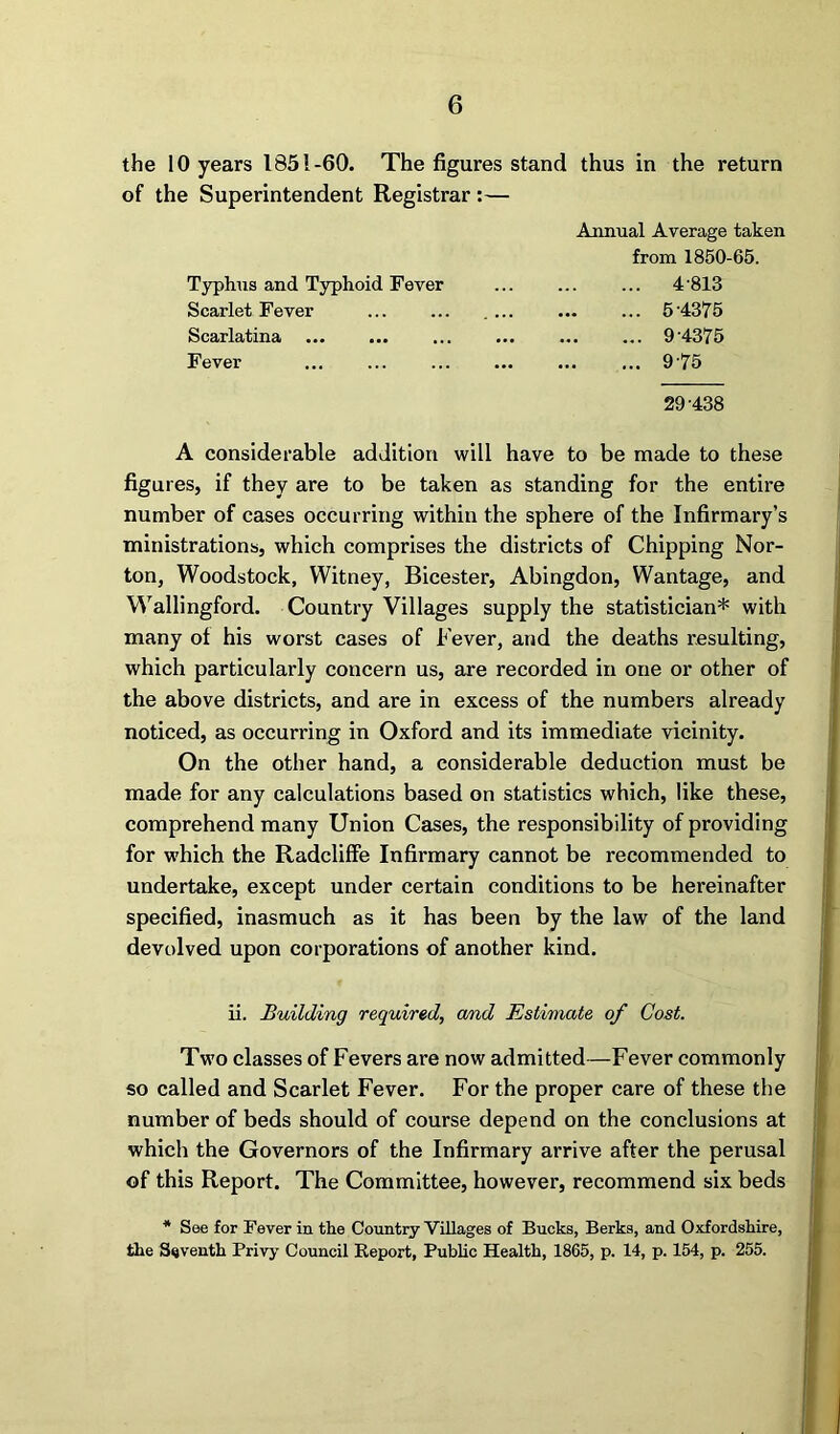 the 10 years 1851-60. The figures stand of the Superintendent Registrar :— thus in the return Annual Average taken from 1850-65. Typhus and Typhoid Fever ... 4813 Scarlet Fever ... 5 4375 Scarlatina ... 9 4375 Fever ... 975 29-438 A considerable addition will have to be made to these figures, if they are to be taken as standing for the entire number of cases occurring within the sphere of the Infirmary’s ministrations, which comprises the districts of Chipping Nor- ton, Woodstock, Witney, Bicester, Abingdon, Wantage, and Wallingford. Country Villages supply the statistician* with many of his worst cases of Fever, and the deaths resulting, which particularly concern us, are recorded in one or other of the above districts, and are in excess of the numbers already noticed, as occurring in Oxford and its immediate vicinity. On the other hand, a considerable deduction must be made for any calculations based on statistics which, like these, comprehend many Union Cases, the responsibility of providing for which the RadclifFe Infirmary cannot be recommended to undertake, except under certain conditions to be hereinafter specified, inasmuch as it has been by the law of the land devolved upon corporations of another kind. ii. Building required, and Estimate of Cost. Two classes of Fevers are now admitted—Fever commonly so called and Scarlet Fever. For the proper care of these the number of beds should of course depend on the conclusions at which the Governors of the Infirmary arrive after the perusal of this Report. The Committee, however, recommend six beds * See for Fever in the Country Villages of Bucks, Berks, and Oxfordshire, the Seventh Privy Council Report, Public Health, 1865, p. 14, p. 154, p. 255.