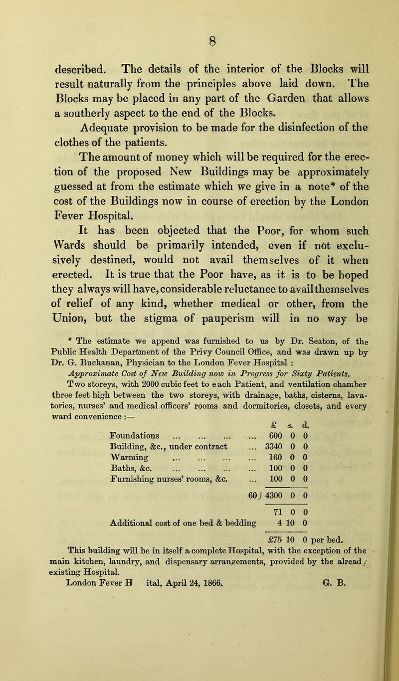 described. The details of the interior of the Blocks will result naturally from the principles above laid down. The Blocks may be placed in any part of the Garden that allows a southerly aspect to the end of the Blocks. Adequate provision to be made for the disinfection of the clothes of the patients. The amount of money which will be required for the erec- tion of the proposed New Buildings may be approximately guessed at from the estimate which we give in a note* of the cost of the Buildings now in course of erection by the London Fever Hospital. It has been objected that the Poor, for whom such Wards should be primarily intended, even if net exclu- sively destined, would not avail themselves of it when erected. It is true that the Poor have, as it is to be hoped they always will have, considerable reluctance to availthemselves of relief of any kind, whether medical or other, from the Union, but the stigma of pauperism will in no way be * The estimate we append was furnished to us by Dr. Seaton, of the Public Health Department of the Privy Council Office, and was drawn up by Dr. G. Buchanan, Physician to the London Pever Hospital : Approximate Cost of New Building now in Progress for Sixty Patients. Two storeys, with 2000 cubic feet to each Patient, and ventilation chamber three feet high between the two storeys, with drainage, baths, cisterns, lava- tories, nurses’ and medical officers’ rooms and dormitories, closets, and every ward convenience :— Foundations Building, &c., under contract Warming Baths, &c. Furnishing nurses’ rooms, &c. Additional cost of one bed & bedding £ s. d. 600 0 0 3340 0 0 160 0 0 100 0 0 100 0 0 4300 0 0 71 0 0 4 10 0 £75 10 0 This building will be in itself a complete Hospital, with the exception of the main kitchen, laundry, and dispensary arrangements, provided by the already existing Hospital. London Fever H ital, April 24, 1866, G. B.