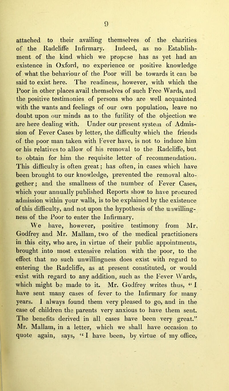 attached to their availing themselves of the charities of the Radcliffe Infirmary. Indeed, as no Establish- ment of the kind which we propose has as yet had an existence in Oxford, no experience or positive knowledge of what the behaviour of the Poor will be towards it can be said to exist here. The readiness, however, with which the Poor in other places avail themselves of such Free Wards, and the positive testimonies of persons who are well acquainted with the wants and feelings of our own population, leave no doubt upon our minds as to the futility of the objection we are here dealing with. Under our present system of Admis- sion of Fever Cases by letter, the difficulty which the friends of the poor man taken with Fever have, is not to induce him or his relatives to allow of his i-emoval to the Radcliffe, but to obtain for him the requisite letter of recommendation. This difficulty is often great; has often, in cases which have been brought to our knowledge, prevented the removal alto- gether; and the smallness of the number of Fever Cases, which your annually published Reports show to have procured admission within your walls, is to be explained by the existence of this difficulty, and not upon the hypothesis of the unwilling- ness of the Poor to enter the Infirmary. We have, however, positive testimony from Mr. Godfrey and Mr. Mallam, two of the medical practitioners in this city, who are, in virtue of their public appointments, brought into most extensive relation with the poor, to the effect that no such unwillingness does exist with regard to entering the Radcliffe, as at present constituted, or would exist with regard to any addition, such as the Fever Wards, which might be made to it. Mr. Godfrey writes thus, “ I have sent many cases of fever to the Infirmary for many years. I always found them very pleased to go, and in the case of children the parents very anxious to have them sent. The benefits derived in all cases have been very great.” Mr. Mallam, in a letter, which we shall have occasion to quote again, says, “ I have been, by virtue of my office,