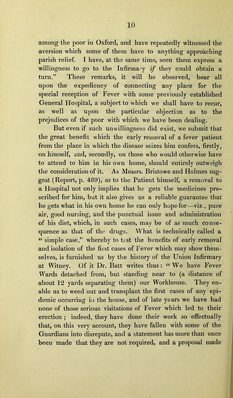 among the poor in Oxford, and have repeatedly witnessed the aversion which some of them have to anything approaching parish relief. I have, at the same time, seen them express a willingness to go to the Infirmary if thev could obtain a turn.” These remarks, it will be observed, bear all upon the expediency of connecting any place for the special reception of Fever with some previously established General Hospital, a subject to which we shall have to recur, as well as upon the particular objection as to the prejudices of the poor with which we have been dealing. But even if such unwillingness did exist, we submit that the great benefit which the early removal of a fever patient from the place in which the disease seizes him confers, firstly, on himself, and, secondly, on those who would otherwise have to attend to him in his own home, should entirely outweigh the consideration of it. .As Messrs. Bristowe and Holmes sug- gest (Report, p. 469), as to the Patient himself, a removal to a Hospital not only implies that he gets the medicines pre- scribed for him, but it also gives us a reliable guarantee that he gets what in his own home he can only hope for—viz., pure air, good nursing, and the punctual issue and administration of his diet, which, in such cases, may be of as much conse- quence as that of the drugs. What is technically called a “ simple case,” whereby to test the benefits of early removal and isolation of the first cases of Fever which may show them- selves, is furnished us by the history of the Union Infirmary at Witney. Of it Dr. Batt writes thus: “We have Fever Wrards detached from, but standing near to (a distance of about 12 yards separating them) our Workhouse. They en- able us to weed out and transplant the first cases of any epi- demic occurring in the house, and of late years we have had none of those serious visitations of Fever which led to their erection ; indeed, they have done their work so effectually that, on this very account, they have fallen with some of the Guardians into disrepute, and a statement has more than once been made that they are not required, and a proposal made