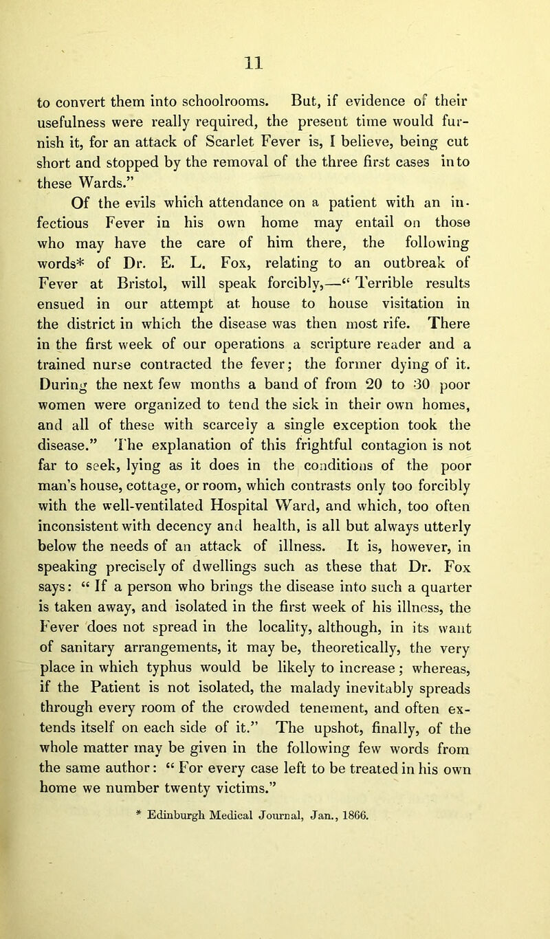 to convert them into schoolrooms. But, if evidence of their usefulness were really required, the present time would fur- nish it, for an attack of Scarlet Fever is, I believe, being cut short and stopped by the removal of the three first cases in to these Wards.” Of the evils which attendance on a patient with an in- fectious Fever in his own home may entail on those who may have the care of him there, the following words* of Dr. E. L. Fox, relating to an outbreak of Fever at Bristol, will speak forcibly,—“ Terrible results ensued in our attempt at house to house visitation in the district in which the disease was then most rife. There in the first week of our operations a scripture reader and a trained nurse contracted the fever; the former dying of it. During the next few months a band of from 20 to 30 poor women were organized to tend the sick in their own homes, and all of these with scarcely a single exception took the disease.” The explanation of this frightful contagion is not far to seek, lying as it does in the conditions of the poor man’s house, cottage, or room, which contrasts only too forcibly with the well-ventilated Hospital Ward, and which, too often inconsistent with decency and health, is all but always utterly below the needs of an attack of illness. It is, however, in speaking precisely of dwellings such as these that Dr. Fox says: “ If a person who brings the disease into such a quarter is taken away, and isolated in the first week of his illness, the Fever does not spread in the locality, although, in its want of sanitary arrangements, it may be, theoretically, the very place in whieh typhus would be likely to increase; whereas, if the Patient is not isolated, the malady inevitably spreads through every room of the crowded tenement, and often ex- tends itself on each side of it.” The upshot, finally, of the whole matter may be given in the following few words from the same author: “ For every case left to be treated in his own home we number twenty victims.” * Edinburgh Medical Journal, Jan., 1866.