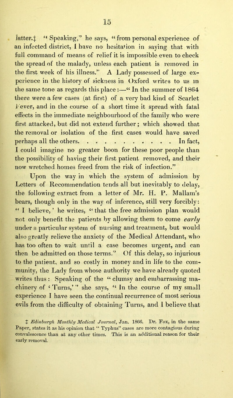 latter.:}: “ Speaking,” he says, “ from personal experience of an infected district, I have no hesitation in saying that with full command of means of relief it is impossible even to check the spread of the malady, unless each patient is removed in the first week of his illness.” A Lady possessed of large ex- perience in the history of sickness in Oxford writes to us in the same tone as regards this place :—“ In the summer of 1864 there were a few cases (at first) of a very bad kind of Scarlet Lever, and in the course of a short time it spread with fatal effects in the immediate neighbourhood of the family who were first attacked, but did not extend further; which showed that the removal or isolation of the first cases would have saved perhaps all the others In fact, I could imagine no greater boon for these poor people than the possibility of having their first patient removed, and their now wretched homes freed from the risk of infection.” Upon the way in which the system of admission by Letters of Recommendation tends all but inevitably to delay, the following extract from a letter of Mr. H. P. Mallam’s bears, though only in the way of inference, still very forcibly: “ I believe, ’ he writes, “ that the free admission plan would not only benefit the patients by allowing them to come early under a particular system of nursing and treatment, but would also greatly relieve the anxiety of the Medical Attendant, who has too often to wait until a case becomes urgent, and can then be admitted on those terms.” Of this delay, so injurious to the patient, and so costly in money and in life to the com- munity, the Lady from whose authority we have already quoted writes thus : Speaking of the “ clumsy and embarrassing ma- chinery of ‘ Turns,’ ” she says, “ In the course of my small experience I have seen the continual recurrence of most serious evils from the difficulty of obtaining Turns, and I believe that + Edinburgh Monthly Medical Journal, Jan. 1866. Dr. Fox, in the same Paper, states it as his opinion that “ Typhus” cases are more contagious during convalescence than at any other times. This is an additional reason for their early removal.