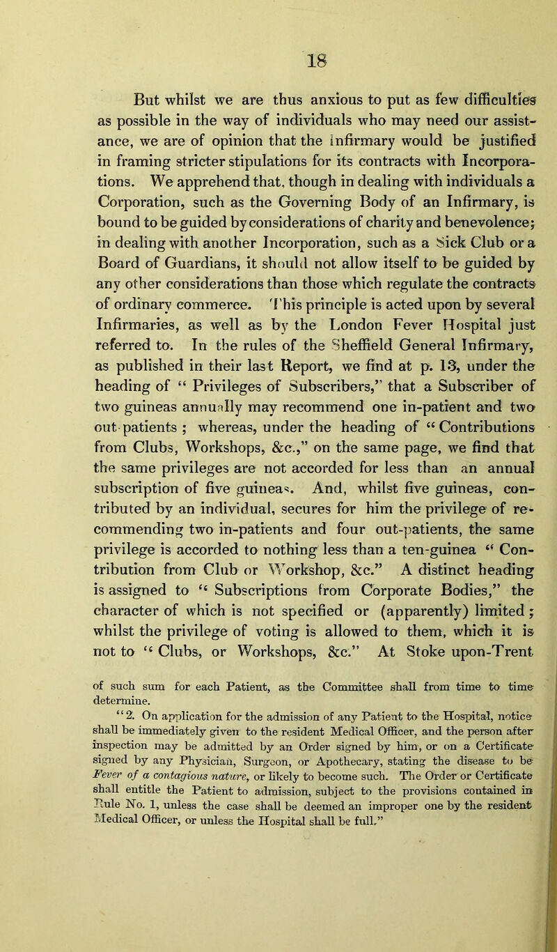 IS But whilst we are thus anxious to put as few difficulties as possible in the way of individuals who may need our assist- ance, we are of opinion that the infirmary would be justified in framing stricter stipulations for its contracts with Incorpora- tions. We apprehend that, though in dealing with individuals a Corporation, such as the Governing Body of an Infirmary, is bound to be guided by considerations of charity and benevolence; in dealing with another Incorporation, such as a Sick Club ora Board of Guardians, it should not allow itself to be guided by any other considerations than those which regulate the contracts of ordinary commerce. This principle is acted upou by several Infirmaries, as well as by the London Fever Hospital just referred to. In the rules of the Sheffield General Infirmary, as published in their last Report, we find at p. 13, under the heading of “ Privileges of Subscribers,” that a Subscriber of two guineas annually may recommend one in-patient and two out patients ; whereas, under the heading of “Contributions from Clubs, Workshops, &c.,” on the same page, we find that the same privileges are not accorded for less than an annual subscription of five guinea*. And, whilst five guineas, con- tributed by an individual, secures for him the privilege of re- commending two in-patients and four out-patients, the same privilege is accorded to nothing less than a ten-guinea “ Con- tribution from Club or Workshop, &c.” A distinct heading is assigned to “ Subscriptions from Corporate Bodies,” the character of which is not specified or (apparently) limited ; whilst the privilege of voting is allowed to them, which it is not to “Clubs, or Workshops, &c.” At Stoke upon-Trent of such sum for each Patient, as the Committee shall from time to time determine. “ 2. On application for the admission of any Patient to the Hospital, notice shall be immediately given to the resident Medical Officer, and the person after inspection may be admitted by an Order signed by him, or on a Certificate signed by any Physician, Surgeon, or Apothecary, stating the disease to be Fever of a contagious nature, or likely to become such. The Order or Certificate shall entitle the Patient to admission, subject to the provisions contained in Pule No. 1, unless the case shall be deemed an improper one by the resident Medical Officer, or unless the Hospital shall be full.”