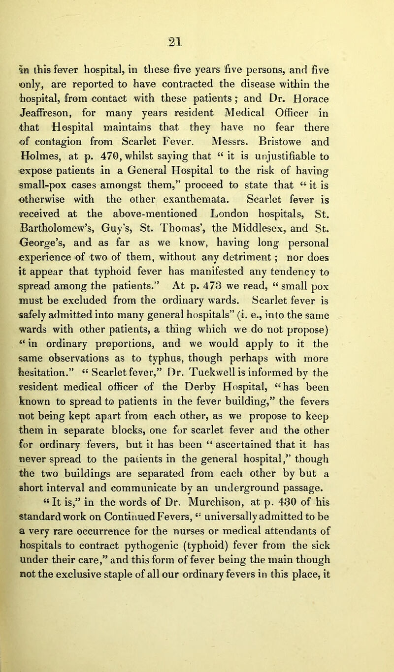 in tills fever hospital, in these five years five persons, and five only, are reported to have contracted the disease within the hospital, from contact with these patients; and Dr. Horace Jeaffreson, for many years resident Medical Officer in •that Hospital maintains that they have no fear there of contagion from Scarlet Fever. Messrs. Bristowe and Holmes, at p. 470, whilst saying that “ it is unjustifiable to expose patients in a General Hospital to the risk of having small-pox eases amongst them,” proceed to state that “ it is otherwise with the other exanthemata. Scarlet fever is received at the above-mentioned London hospitals, St. Bartholomew’s, Guy’s, St. Thomas’, the Middlesex, and St. George’s, and as far as we know, having long personal experience of two of them, without any detriment; nor does it appear that typhoid fever has manifested any tendency to spread among the patients.” At p. 473 we read, “ small pox must be excluded from the ordinary wards. Scarlet fever is safely admitted into many general hospitals” (i. e., into the same wards with other patients, a thing which we do not propose) “ in ordinary proportions, and we would apply to it the same observations as to typhus, though perhaps with more hesitation.” “ Scarlet fever,” Dr. Tuckwell is informed by the resident medical officer of the Derby Hospital, “has been known to spread to patients in the fever building,” the fevers not being kept apart from each other, as we propose to keep them in separate blocks, one for scarlet fever and the other for ordinary fevers, but it has been “ ascertained that it has never spread to the patients in the general hospital,” though the two buildings are separated from each other by but a short interval and communicate by an underground passage. “It is,” in the words of Dr. Murchison, at p. 430 of his standard work on Continued Fevers, “ universally admitted to be a very rare occurrence for the nurses or medical attendants of hospitals to contract pythogenic (typhoid) fever from the sick under their care,” and this form of fever being the main though not the exclusive staple of all our ordinary fevers in this place, it