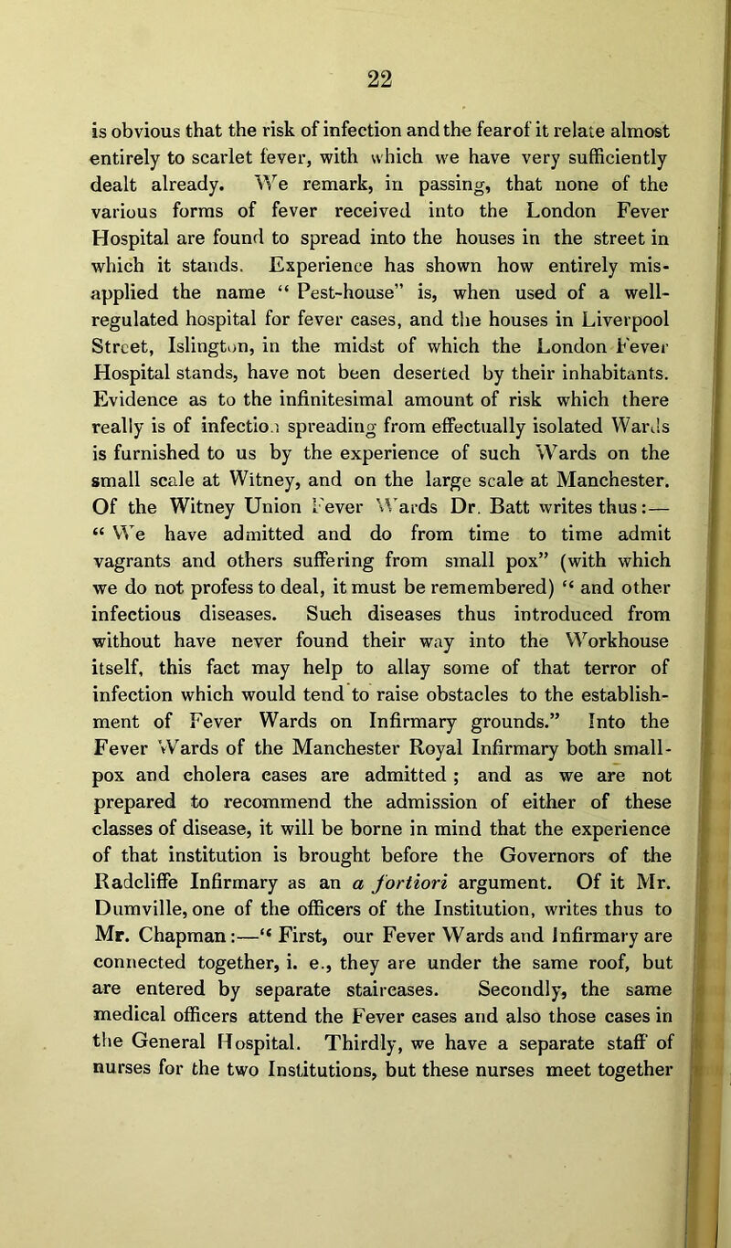 is obvious that the risk of infection and the fearof it relate almost entirely to scarlet fever, with which we have very sufficiently dealt already. We remark, in passing, that none of the various forms of fever received into the London Fever Hospital are found to spread into the houses in the street in which it stands. Experience has shown how entirely mis- applied the name “ Pest-house” is, when used of a well- regulated hospital for fever cases, and the houses in Liverpool Street, Islington, in the midst of which the London Fever Hospital stands, have not been deserted by their inhabitants. Evidence as to the infinitesimal amount of risk which there really is of infectio n spreading from effectually isolated Wards is furnished to us by the experience of such Wards on the small scale at Witney, and on the large scale at Manchester. Of the Witney Union Fever Wards Dr. Batt writes thus:— “ We have admitted and do from time to time admit vagrants and others suffering from small pox” (with which we do not profess to deal, it must be remembered) “ and other infectious diseases. Such diseases thus introduced from without have never found their way into the Workhouse itself, this fact may help to allay some of that terror of infection which would tend to raise obstacles to the establish- ment of Fever Wards on Infirmary grounds.” Into the Fever Wards of the Manchester Royal Infirmary both small- pox and cholera cases are admitted ; and as we are not prepared to recommend the admission of either of these classes of disease, it will be borne in mind that the experience of that institution is brought before the Governors of the Radcliffe Infirmary as an a fortiori argument. Of it Mr. Dumville, one of the officers of the Institution, writes thus to Mr. Chapman:—“ First, our Fever Wards and Infirmary are connected together, i. e., they are under the same roof, but are entered by separate staircases. Secondly, the same medical officers attend the Fever eases and also those cases in the General Hospital. Thirdly, we have a separate staff of nurses for the two Institutions, but these nurses meet together