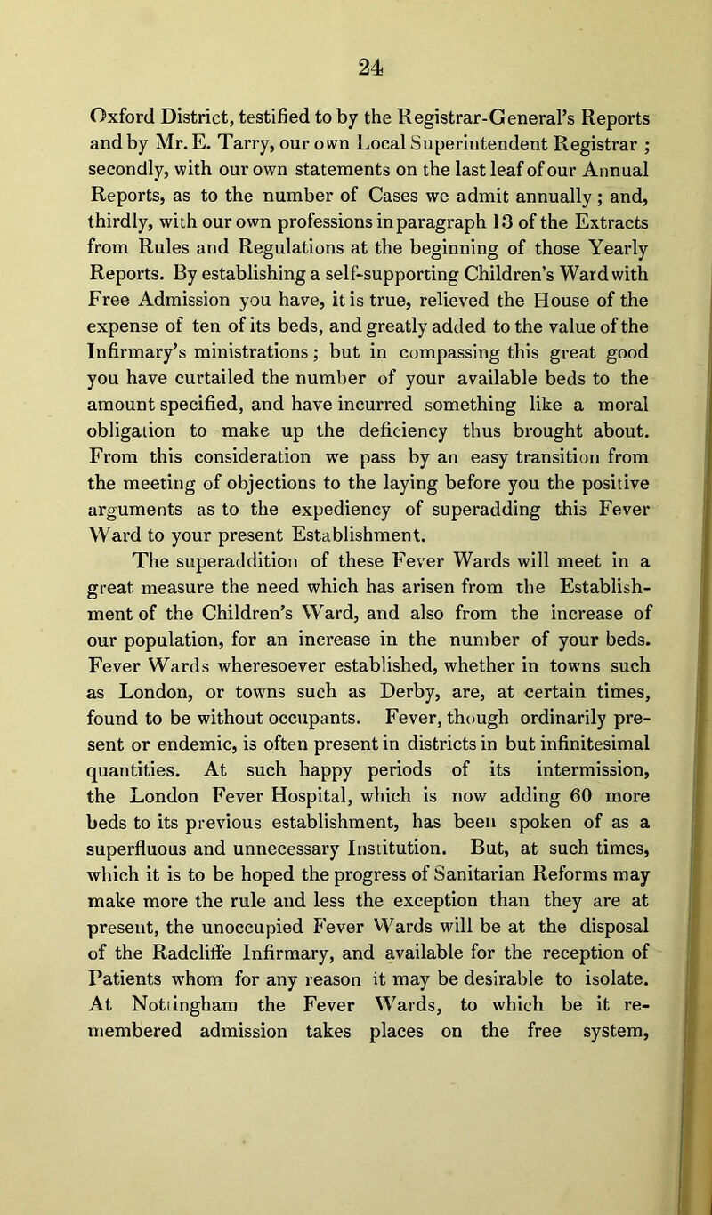 Oxford District, testified to by the Registrar-General’s Reports and by Mr. E. Tarry, our own Local Superintendent Registrar ; secondly, with our own statements on the last leaf of our Annual Reports, as to the number of Cases we admit annually ; and, thirdly, with our own professions in paragraph 13 of the Extracts from Rules and Regulations at the beginning of those Yearly Reports. By establishing a self-supporting Children’s Ward with Free Admission you have, it is true, relieved the House of the expense of ten of its beds, and greatly added to the value of the Infirmary’s ministrations; but in compassing this great good you have curtailed the number of your available beds to the amount specified, and have incurred something like a moral obligation to make up the deficiency thus brought about. From this consideration we pass by an easy transition from the meeting of objections to the laying before you the positive arguments as to the expediency of superadding this Fever Ward to your present Establishment. The superaddition of these Fever Wards will meet in a great measure the need which has arisen from the Establish- ment of the Children’s Ward, and also from the increase of our population, for an increase in the number of your beds. Fever Wards wheresoever established, whether in towns such as London, or towns such as Derby, are, at certain times, found to be without occupants. Fever, though ordinarily pre- sent or endemic, is often present in districts in but infinitesimal quantities. At such happy periods of its intermission, the London Fever Hospital, which is now adding 60 more beds to its previous establishment, has been spoken of as a superfluous and unnecessary Institution. But, at such times, which it is to be hoped the progress of Sanitarian Reforms may make more the rule and less the exception than they are at present, the unoccupied Fever Wards will be at the disposal of the Radcliffe Infirmary, and available for the reception of Patients whom for any reason it may be desirable to isolate. At Nottingham the Fever Wards, to which be it re- membered admission takes places on the free system,