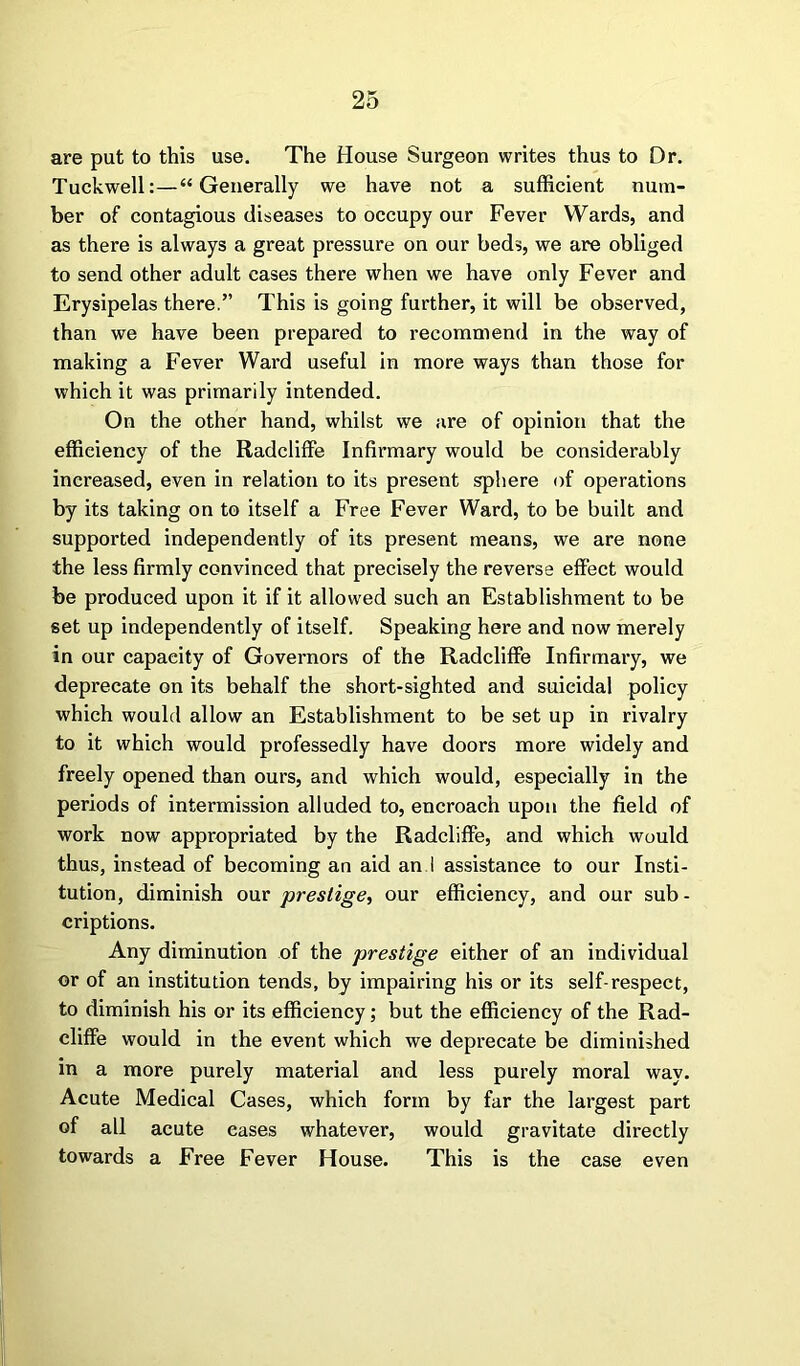 are put to this use. The House Surgeon writes thus to Dr. Tuckwell:—“Generally we have not a sufficient num- ber of contagious diseases to occupy our Fever Wards, and as there is always a great pressure on our beds, we are obliged to send other adult cases there when we have only Fever and Erysipelas there.” This is going further, it will be observed, than we have been prepared to recommend in the way of making a Fever Ward useful in more ways than those for which it was primarily intended. On the other hand, whilst we are of opinion that the efficiency of the Radcliffe Infirmary would be considerably increased, even in relation to its present sphere of operations by its taking on to itself a Free Fever Ward, to be built and supported independently of its present means, we are none the less firmly convinced that precisely the reverse effect would be produced upon it if it allowed such an Establishment to be set up independently of itself. Speaking here and now merely in our capacity of Governors of the Radcliffe Infirmary, we deprecate on its behalf the short-sighted and suicidal policy which would allow an Establishment to be set up in rivalry to it which would professedly have doors more widely and freely opened than ours, and which would, especially in the periods of intermission alluded to, encroach upon the field of work now appropriated by the Radcliffe, and which would thus, instead of becoming an aid an I assistance to our Insti- tution, diminish our prestige, our efficiency, and our sub- criptions. Any diminution of the prestige either of an individual or of an institution tends, by impairing his or its self-respect, to diminish his or its efficiency; but the efficiency of the Rad- cliffe would in the event which we deprecate be diminished in a more purely material and less purely moral way. Acute Medical Cases, which form by far the largest part of all acute cases whatever, would gravitate directly towards a Free Fever House. This is the case even