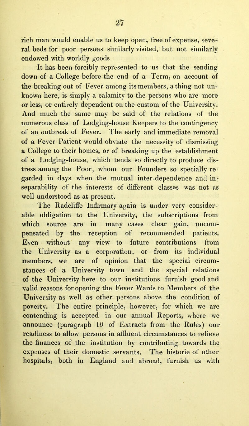 rich man would enable us to keep open, free of expense, seve- ral beds for poor persons similarly visited, but not similarly endowed with worldly goods It has been forcibly represented to us that the sending down of a College before the end of a Term, on account of the breaking out of Fever among its members, a thing not un- known here, is simply a calamity to the persons who are more or less, or entirely dependent on the custom of the University. And much the same may be said of the relations of the numerous class of Lodging-house Keepers to the contingency of an outbreak of Fever. The early and immediate removal of a Fever Patient would obviate the necessity of dismissing a College to their homes, or of breaking up the establishment of a Lodging-house, which tends so directly to produce dis- tress among the Poor, whom our Founders so specially re- garded in days when the mutual inter-dependence and in- separability of the interests of different classes was not as well understood as at present. The Radcliffe Infirmary again is under very consider- able obligation to the University, the subscriptions from which source are in many cases clear gain, uncom- pensated by the reception of recommended patients. Even without any view to future contributions from the University as a corporation, or from its individual members, we are of opinion that the special circum- stances of a University town and the special relations of the University here to our institutions furnish good and valid reasons for opening the Fever Wards to Members of the University as well as other persons above the condition of poverty. The entire principle, however, for which we are contending is accepted in our annual Reports, where we announce (paragraph 19 of Extracts from the Rules) our readiness to allow persons in affluent circumstances to relieve the finances of the institution by contributing towards the expenses of their domestic servants. The historie of other hospitals, both in England and abroad, furnish us with