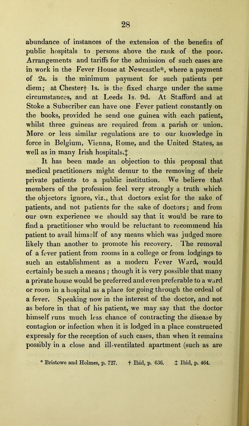 abundance of instances of the extension of the benefits of public hospitals to persons above the rank of the poor. Arrangements and tariffs for the admission of such cases are in work in the Fever House at Newcastle*, where a payment of 2s. is the minimum payment for such patients per diem; at Chesterf Is. is the fixed charge under the same circumstances, and at Leeds Is. 9d. At Stafford and at Stoke a Subscriber can have one Fever patient constantly on the books, provided he send one guinea with each patient, whilst three guineas are required from a parish or union. More or less similar regulations are to our knowledge in force in Belgium, Vienna, Rome, and the United States, as well as in many Irish hospitals.! It has been made an objection to this proposal that medical practitioners might demur to the removing of their private patients to a public institution. We believe that members of the profession feel very strongly a truth which the objectors ignore, viz., that doctors exist for the sake of patients, and not patients for the sake of doctors; and from our own experience we should say that it would be rare to find a practitioner who would be reluctant to recommend his patient to avail himself of any means which was judged more likely than another to promote his recovery. The removal of a fever patient from rooms in a college or from lodgings to such an establishment as a modern Fever Ward, would certainly be such a means ; though it is very possible that many a private house would be preferred and even preferable to a ward or room in a hospital as a place for going through the ordeal of a fever. Speaking now in the interest of the doctor, and not as before in that of his patient, we may say that the doctor himself runs much less chance of contracting the disease by contagion or infection when it is lodged in a place constructed expressly for the reception of such cases, than when it remains possibly in a close and ill-ventilated apartment (such as are * Bristowe and Holmes, p. 727. + Ibid, p. 636. t Ibid, p. 464.