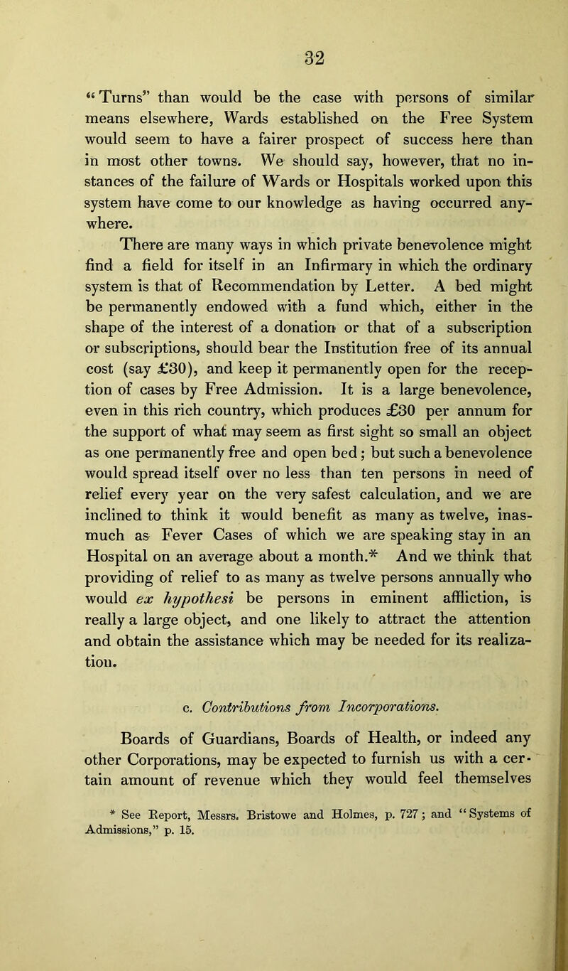 “ Turns” than would be the case with persons of similar means elsewhere, Wards established on the Free System would seem to have a fairer prospect of success here than in most other towns. We should say, however, that no in- stances of the failure of Wards or Hospitals worked upon this system have come to our knowledge as having occurred any- where. There are many ways in which private benevolence might find a field for itself in an Infirmary in which the ordinary system is that of Recommendation by Letter. A bed might be permanently endowed with a fund which, either in the shape of the interest of a donation or that of a subscription or subscriptions, should bear the Institution free of its annual cost (say £30), and keep it permanently open for the recep- tion of cases by Free Admission. It is a large benevolence, even in this rich country, which produces £30 per annum for the support of what may seem as first sight so small an object as one permanently free and open bed; but such a benevolence would spread itself over no less than ten persons in need of relief every year on the very safest calculation, and we are inclined to think it would benefit as many as twelve, inas- much as Fever Cases of which we are speaking stay in an Hospital on an average about a month.* And we think that providing of relief to as many as twelve persons annually who would ex hypothesi be persons in eminent affliction, is really a large object, and one likely to attract the attention and obtain the assistance which may be needed for its realiza- tion. c. Contributions from Incorporations. Boards of Guardians, Boards of Health, or indeed any other Corporations, may be expected to furnish us with a cer • tain amount of revenue which they would feel themselves * See Report, Messrs. Bristowe and Holmes, p. 727; and “Systems of Admissions,” p. 15.