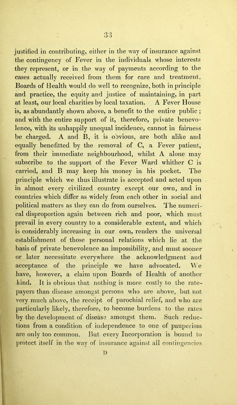 justified in contributing, either in the way of insurance against the contingency of Fever in the individuals whose interests they represent, or in the way of payments according to the cases actually received from them for care and treatment. Boards of Health would do well to recognize, both in principle and practice, the equity and justice of maintaining, in part at least, our local charities by local taxation. A Fever House is, as abundantly shown above, a benefit to the entire public ; and with the entire support of it, therefore, private benevo- lence, with its unhappily unequal incidence, cannot in fairness be charged. A and B, it is obvious, are both alike and equally benefitted by the removal of C, a Fever patient, from their immediate neighbourhood, whilst A alone may subscribe to the support of the Fever Ward whither C is carried, and B may keep his money in his pocket. The principle which we thus illustrate is accepted and acted upon in almost every civilized country except our own, and in countries which differ as widely from each other in social and political matters as they can do from ourselves. The numeri- cal disproportion again between rich and poor, which must prevail in every country to a considerable extent, and which is considerably increasing in our own, renders the universal establishment of those personal relations which lie at the basis of private benevolence an impossibility, and must sooner or later necessitate everywhere the acknowledgment and acceptance of the principle we have advocated. We have, however, a claim upon Boards of Health of another kind. It is obvious that nothing is more costly to the rate- payers than disease amongst persons who are above, but not very much above, the receipt of parochial relief, and who are particularly likely, therefore, to become burdens to the rates by the development of disease amongst them. Such reduc- tions from a condition of independence to one of pauperism are only too common. But every Incorporation is bound to protect itself in the way of insurance against all contingencies D