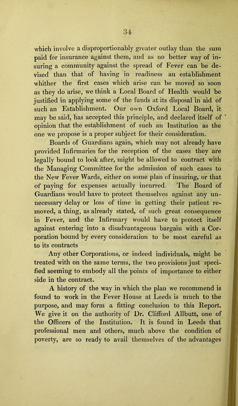 which involve a disproportionably greater outlay than the sum paid for insurance against them, and as no better way of in- suring a community against the spread of Fever can be de- vised than that of having in readiness an establishment whither the first cases which arise can be moved so soon as they do arise, we think a Local Board of Health would be justified in applying some of the funds at its disposal in aid of such an Establishment. Our own Oxford Local Board, it may be said, has accepted this principle, and declared itself of opinion that the establishment of such an Institution as the one we propose is a proper subject for their consideration. Boards of Guardians again, which may not already have provided Infirmaries for the reception of the cases they ai*e legally bound to look after, might be allowed to contract with the Managing Committee for the admission of such cases to the New Fever Wards, either on some plan of insuring, or that of paying for expenses actually incurred. The Board of Guardians would have to protect themselves against any un- necessary delay or loss of time in getting their patient re- moved, a thing, as already stated, of such great consequence in Fever, and the Infirmary would have to protect itself against entering into a disadvantageous bargain with a Cor- poration bound by every consideration to be most careful as to its contracts Any other Corporations, or indeed individuals, might be treated with on the same terms, the two provisions just speci- fied seeming to embody all the points of importance to either side in the contract. A history of the way in which the plan we recommend is found to work in the Fever House at Leeds is much to the purpose, and may form a fitting conclusion to this Report. We give it on the authoi'ity of Dr. Clifford Allbutt, one of the Officers of the Institution. It is found in Leeds that professional men and others, much above the condition of poverty, are so ready to avail themselves of the advantages