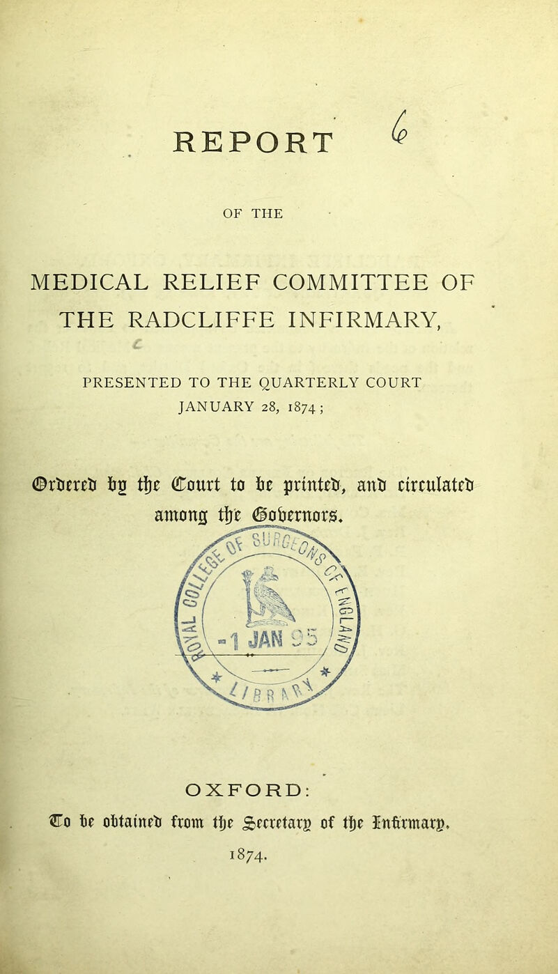 REPORT OF THE MEDICAL RELIEF COMMITTEE OF THE RADCLIFFE INFIRMARY, PRESENTED TO THE QUARTERLY COURT JANUARY 28, 1874; ©rtureti fog tifje Court to fte printed, anti circulate among tfjfc Oobernors. OXFORD: Co fie ofitainrti from tfje Secretary of tfje Infitmarg,