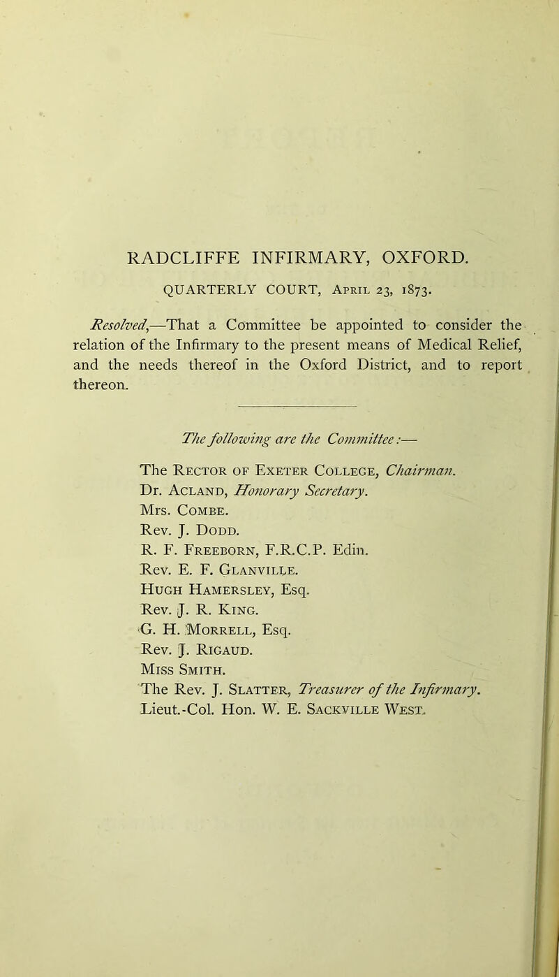 RADCLIFFE INFIRMARY, OXFORD. QUARTERLY COURT, April 23, 1873. Resolved,—That a Committee be appointed to consider the relation of the Infirmary to the present means of Medical Relief, and the needs thereof in the Oxford District, and to report thereon. The following are the Committee:— The Rector of Exeter College, Chairman. Dr. Acland, Honorary Secretary. Mrs. Combe. Rev. J. Dodd. R. F. Freeborn, F.R.C.P. Edin. Rev. E. F. Glanville. Hugh Hamersley, Esq. Rev. J. R. King. G. H. Morrell, Esq. Rev. J. Rigaud. Miss Smith. The Rev. J. Slatter, Treasurer of the Infirmary. Lieut.-Col. Hon. W. E. Sackville West.