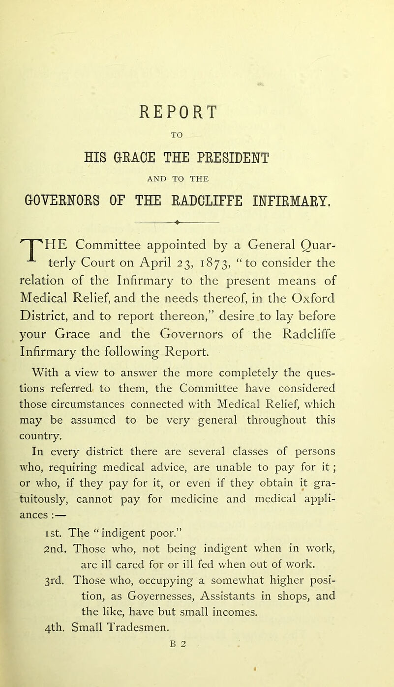 TO HIS GRACE THE PRESIDENT AND TO THE GOVERNORS OF THE RADCLIFFE INFIRMARY. HE Committee appointed by a General Quar- terly Court on April 23, 1873, “to consider the relation of the Infirmary to the present means of Medical Relief, and the needs thereof, in the Oxford District, and to report thereon,” desire to lay before your Grace and the Governors of the Radcliffe Infirmary the following Report. With a view to answer the more completely the ques- tions referred to them, the Committee have considered those circumstances connected with Medical Relief, which may be assumed to be very general throughout this country. In every district there are several classes of persons who, requiring medical advice, are unable to pay for it; or who, if they pay for it, or even if they obtain it gra- tuitously, cannot pay for medicine and medical appli- ances : — 1st. The “indigent poor.” 2nd. Those who, not being indigent when in work, are ill cared for or ill fed when out of work. 3rd. Those who, occupying a somewhat higher posi- tion, as Governesses, Assistants in shops, and the like, have but small incomes. 4th. Small Tradesmen. B 2