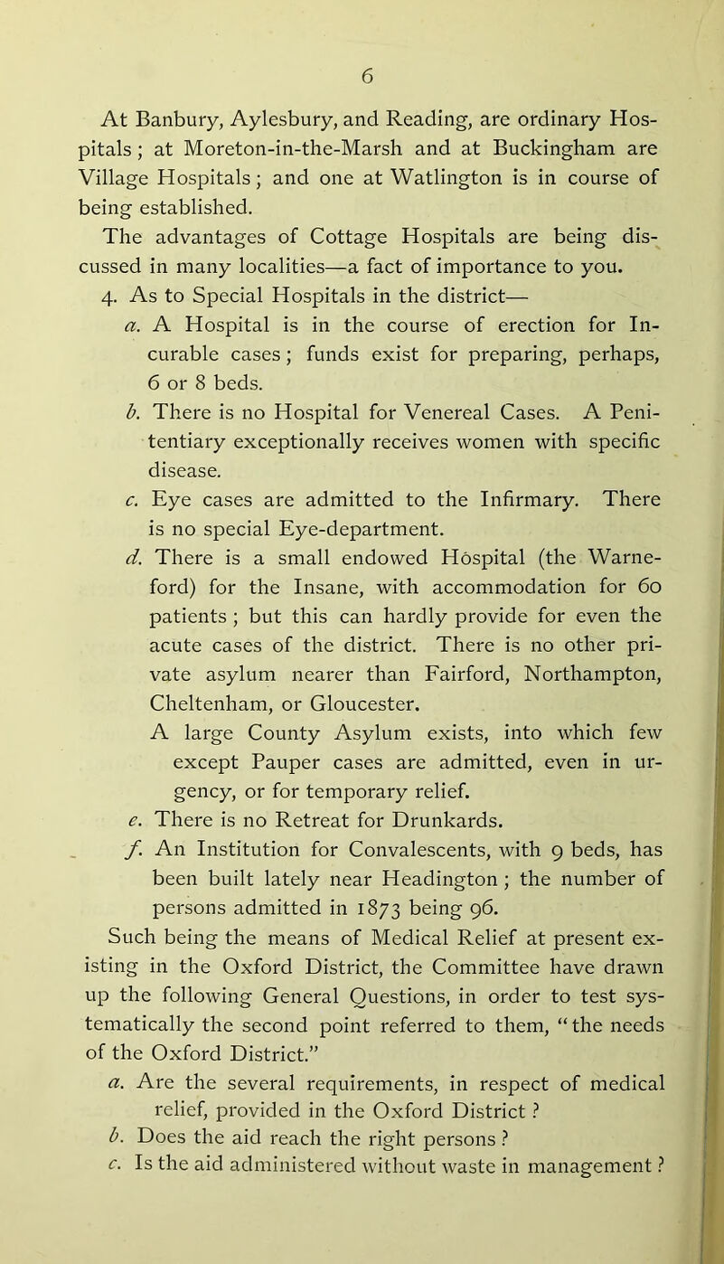 At Banbury, Aylesbury, and Reading, are ordinary Hos- pitals ; at Moreton-in-the-Marsh and at Buckingham are Village Hospitals; and one at Watlington is in course of being established. The advantages of Cottage Hospitals are being dis- cussed in many localities—a fact of importance to you. 4. As to Special Hospitals in the district— a. A Hospital is in the course of erection for In- curable cases; funds exist for preparing, perhaps, 6 or 8 beds. b. There is no Hospital for Venereal Cases. A Peni- tentiary exceptionally receives women with specific disease. c. Eye cases are admitted to the Infirmary. There is no special Eye-department. d. There is a small endowed Hospital (the Warne- ford) for the Insane, with accommodation for 60 patients ; but this can hardly provide for even the acute cases of the district. There is no other pri- vate asylum nearer than Fairford, Northampton, Cheltenham, or Gloucester. A large County Asylum exists, into which few except Pauper cases are admitted, even in ur- gency, or for temporary relief. e. There is no Retreat for Drunkards. f An Institution for Convalescents, with 9 beds, has been built lately near Headington ; the number of persons admitted in 1873 being 96. Such being the means of Medical Relief at present ex- isting in the Oxford District, the Committee have drawn up the following General Questions, in order to test sys- tematically the second point referred to them, “ the needs of the Oxford District.” a. Are the several requirements, in respect of medical relief, provided in the Oxford District ? b. Does the aid reach the right persons ? c. Is the aid administered without waste in management ?