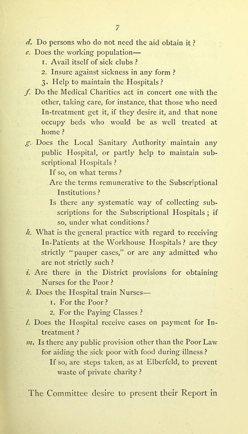 d. Do persons who do not need the aid obtain it ? e. Does the working population— 1. Avail itself of sick clubs ? 2. Insure against sickness in any form ? 3. Help to maintain the Hospitals? f Do the Medical Charities act in concert one with the other, taking care, for instance, that those who need In-treatment get it, if they desire it, and that none occupy beds who would be as well treated at home ? g. Does the Local Sanitary Authority maintain any public Hospital, or partly help to maintain sub- scriptional Hospitals ? If so, on what terms ? Are the terms remunerative to the Subscrptional Institutions ? Is there any systematic way of collecting sub- scriptions for the Subscriptional Hospitals ; if so, under what conditions ? h. What is the general practice with regard to receiving In-Patients at the Workhouse Hospitals? are they strictly “ pauper cases,” or are any admitted who are not strictly such ? i. Are there in the District provisions for obtaining Nurses for the Poor ? k. Does the Hospital train Nurses— 1. For the Poor? 2. For the Paying Classes ? /. Does the Hospital receive cases on payment for In- treatment ? m. Is there any public provision other than the Poor Law for aiding the sick poor with food during illness ? If so, are steps taken, as at Elberfeld, to prevent waste of private charity ? The Committee desire to present their Report in