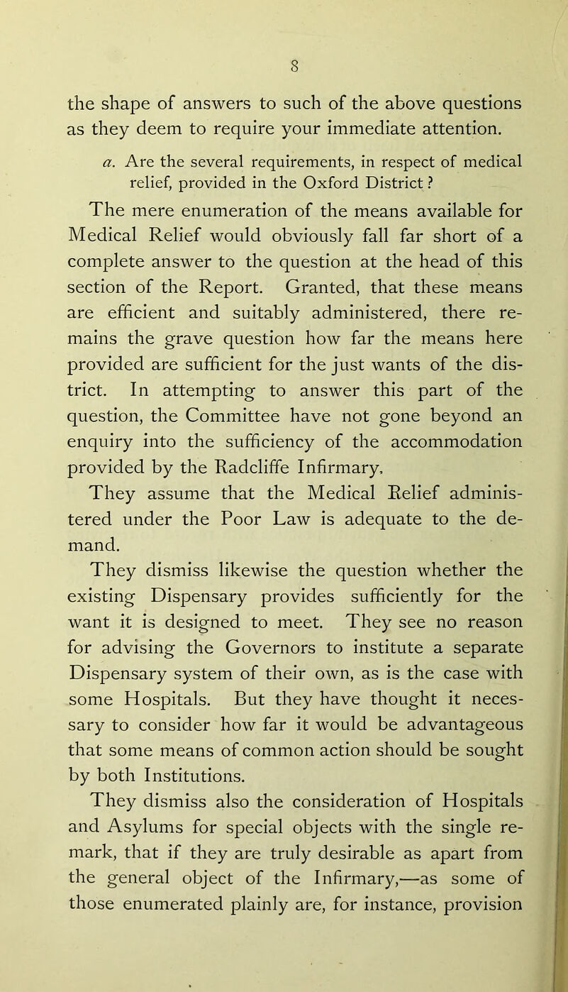 the shape of answers to such of the above questions as they deem to require your immediate attention. a. Are the several requirements, in respect of medical relief, provided in the Oxford District ? The mere enumeration of the means available for Medical Relief would obviously fall far short of a complete answer to the question at the head of this section of the Report. Granted, that these means are efficient and suitably administered, there re- mains the grave question how far the means here provided are sufficient for the just wants of the dis- trict. In attempting to answer this part of the question, the Committee have not gone beyond an enquiry into the sufficiency of the accommodation provided by the Radcliffe Infirmary, They assume that the Medical Relief adminis- tered under the Poor Law is adequate to the de- mand. They dismiss likewise the question whether the existing Dispensary provides sufficiently for the want it is designed to meet. They see no reason for advising the Governors to institute a separate Dispensary system of their own, as is the case with some Hospitals. But they have thought it neces- sary to consider how far it would be advantageous that some means of common action should be sought by both Institutions. They dismiss also the consideration of Hospitals and Asylums for special objects with the single re- mark, that if they are truly desirable as apart from the general object of the Infirmary,—as some of those enumerated plainly are, for instance, provision