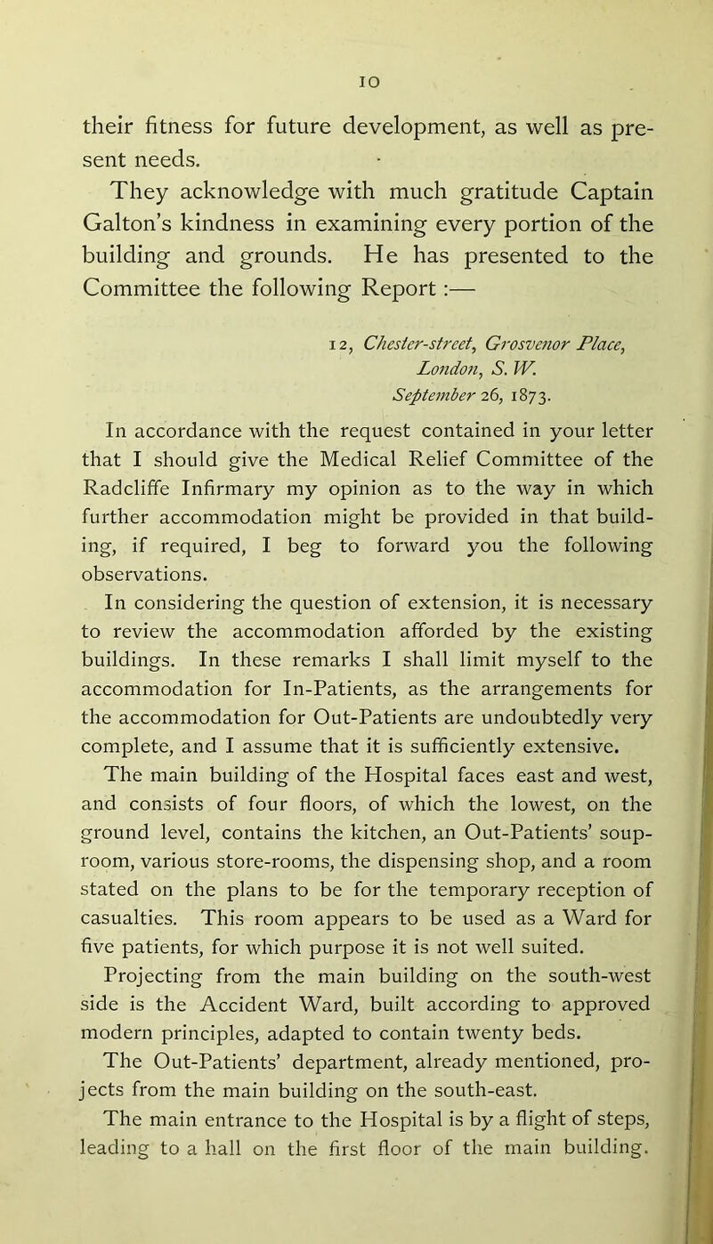 IO their fitness for future development, as well as pre- sent needs. They acknowledge with much gratitude Captain Galton’s kindness in examining every portion of the building and grounds. He has presented to the Committee the following Report:— 12, Chester-street, Grosvenor Place, London, A W. September 26, 1873. In accordance with the request contained in your letter that I should give the Medical Relief Committee of the Radclifife Infirmary my opinion as to the way in which further accommodation might be provided in that build- ing, if required, I beg to forward you the following observations. In considering the question of extension, it is necessary to review the accommodation afforded by the existing buildings. In these remarks I shall limit myself to the accommodation for In-Patients, as the arrangements for the accommodation for Out-Patients are undoubtedly very complete, and I assume that it is sufficiently extensive. The main building of the Hospital faces east and west, and consists of four floors, of which the lowest, on the ground level, contains the kitchen, an Out-Patients’ soup- room, various store-rooms, the dispensing shop, and a room stated on the plans to be for the temporary reception of casualties. This room appears to be used as a Ward for five patients, for which purpose it is not well suited. Projecting from the main building on the south-west side is the Accident Ward, built according to approved modern principles, adapted to contain twenty beds. The Out-Patients’ department, already mentioned, pro- jects from the main building on the south-east. The main entrance to the Hospital is by a flight of steps, leading to a hall on the first floor of the main building.