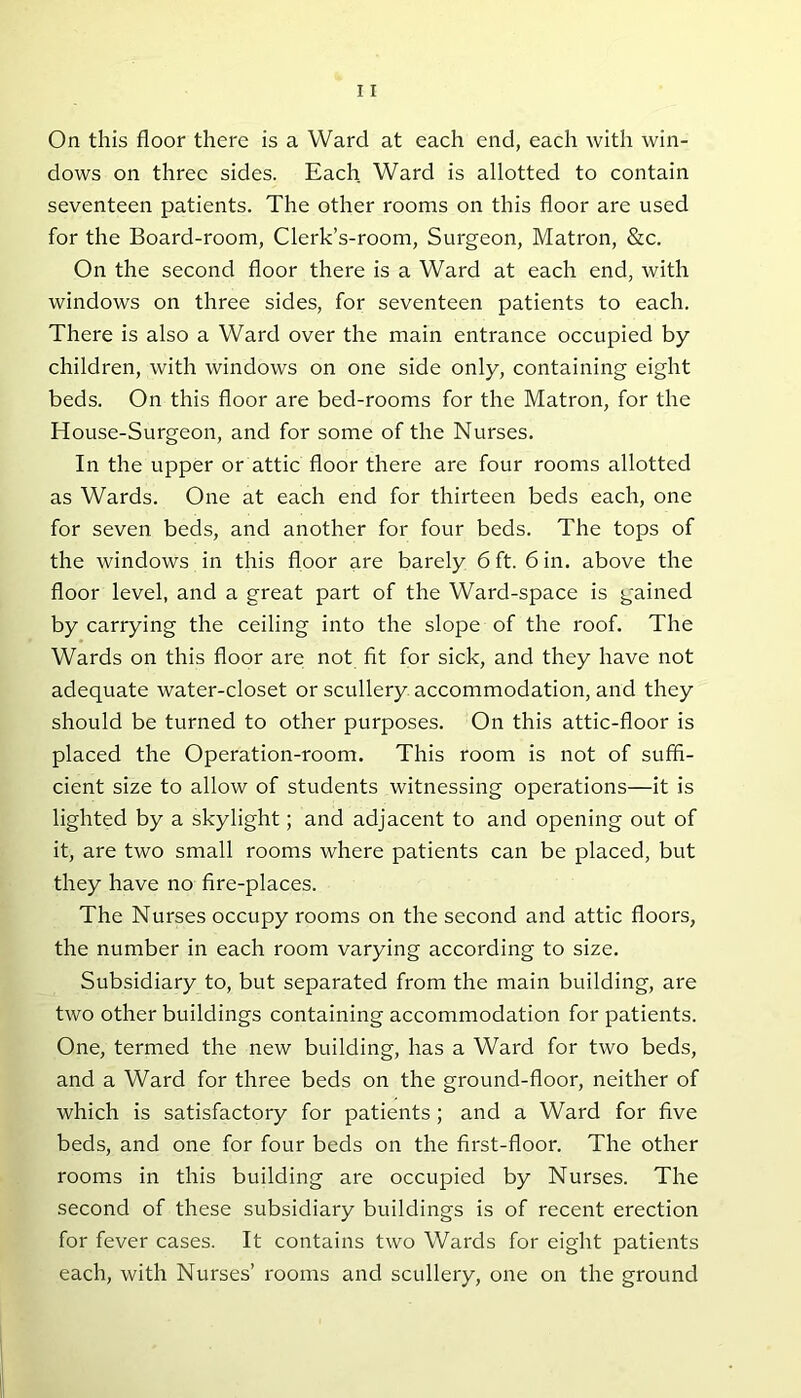dows on three sides. Each Ward is allotted to contain seventeen patients. The other rooms on this floor are used for the Board-room, Clerk’s-room, Surgeon, Matron, &c. On the second floor there is a Ward at each end, with windows on three sides, for seventeen patients to each. There is also a Ward over the main entrance occupied by children, with windows on one side only, containing eight beds. On this floor are bed-rooms for the Matron, for the House-Surgeon, and for some of the Nurses. In the upper or attic floor there are four rooms allotted as Wards. One at each end for thirteen beds each, one for seven beds, and another for four beds. The tops of the windows in this floor are barely 6 ft. 6 in. above the floor level, and a great part of the Ward-space is gained by carrying the ceiling into the slope of the roof. The Wards on this floor are; not fit for sick, and they have not adequate water-closet or scullery accommodation, and they should be turned to other purposes. On this attic-floor is placed the Operation-room. This room is not of suffi- cient size to allow of students witnessing operations—it is lighted by a skylight; and adjacent to and opening out of it, are two small rooms where patients can be placed, but they have no fire-places. The Nurses occupy rooms on the second and attic floors, the number in each room varying according to size. Subsidiary to, but separated from the main building, are two other buildings containing accommodation for patients. One, termed the new building, has a Ward for two beds, and a Ward for three beds on the ground-floor, neither of which is satisfactory for patients; and a Ward for five beds, and one for four beds on the first-floor. The other rooms in this building are occupied by Nurses. The second of these subsidiary buildings is of recent erection for fever cases. It contains two Wards for eight patients each, with Nurses’ rooms and scullery, one on the ground