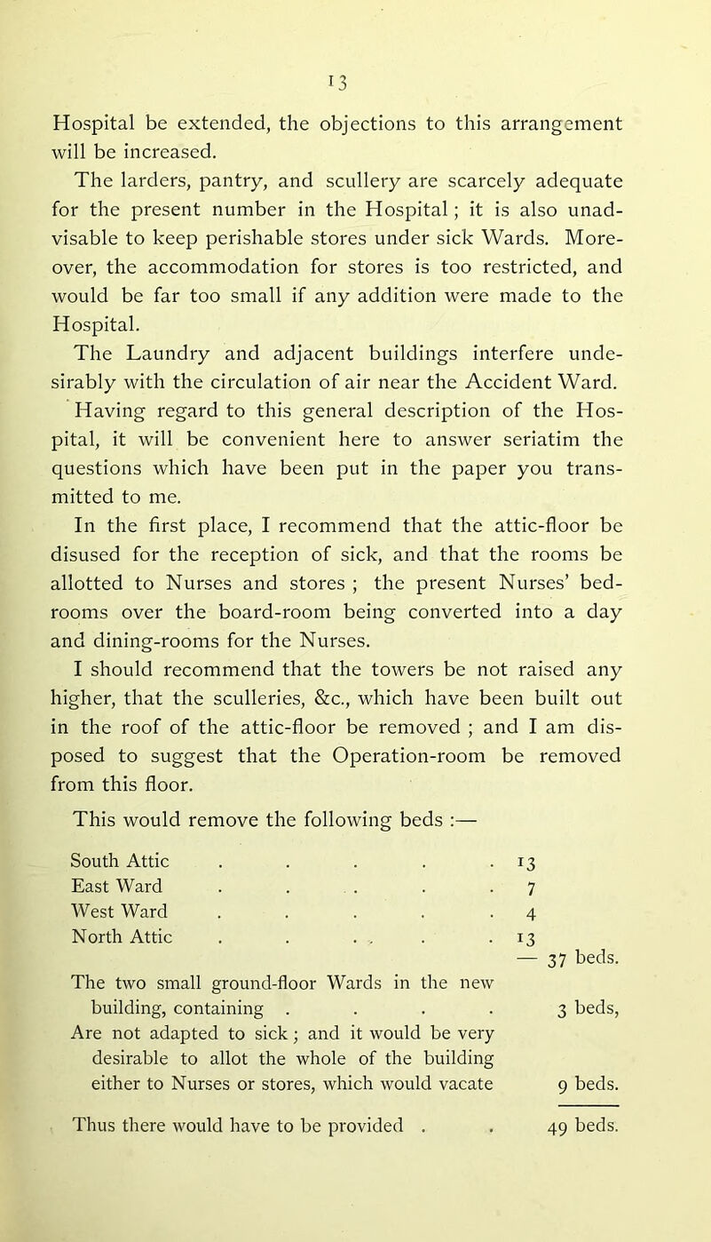 Hospital be extended, the objections to this arrangement will be increased. The larders, pantry, and scullery are scarcely adequate for the present number in the Hospital; it is also unad- visable to keep perishable stores under sick Wards. More- over, the accommodation for stores is too restricted, and would be far too small if any addition were made to the Hospital. The Laundry and adjacent buildings interfere unde- sirably with the circulation of air near the Accident Ward. Having regard to this general description of the Hos- pital, it will be convenient here to answer seriatim the questions which have been put in the paper you trans- mitted to me. In the first place, I recommend that the attic-floor be disused for the reception of sick, and that the rooms be allotted to Nurses and stores ; the present Nurses’ bed- rooms over the board-room being converted into a day and dining-rooms for the Nurses. I should recommend that the towers be not raised any higher, that the sculleries, &c., which have been built out in the roof of the attic-floor be removed ; and I am dis- posed to suggest that the Operation-room be removed from this floor. This would remove the following beds :— South Attic . . . . .13 East Ward . . . . .7 West Ward . . . . .4 North Attic . . . . . .13 — 37 beds. The two small ground-floor Wards in the new building, containing .... 3 beds, Are not adapted to sick; and it would be very desirable to allot the whole of the building either to Nurses or stores, which would vacate 9 beds. Thus there would have to be provided . 49 beds.