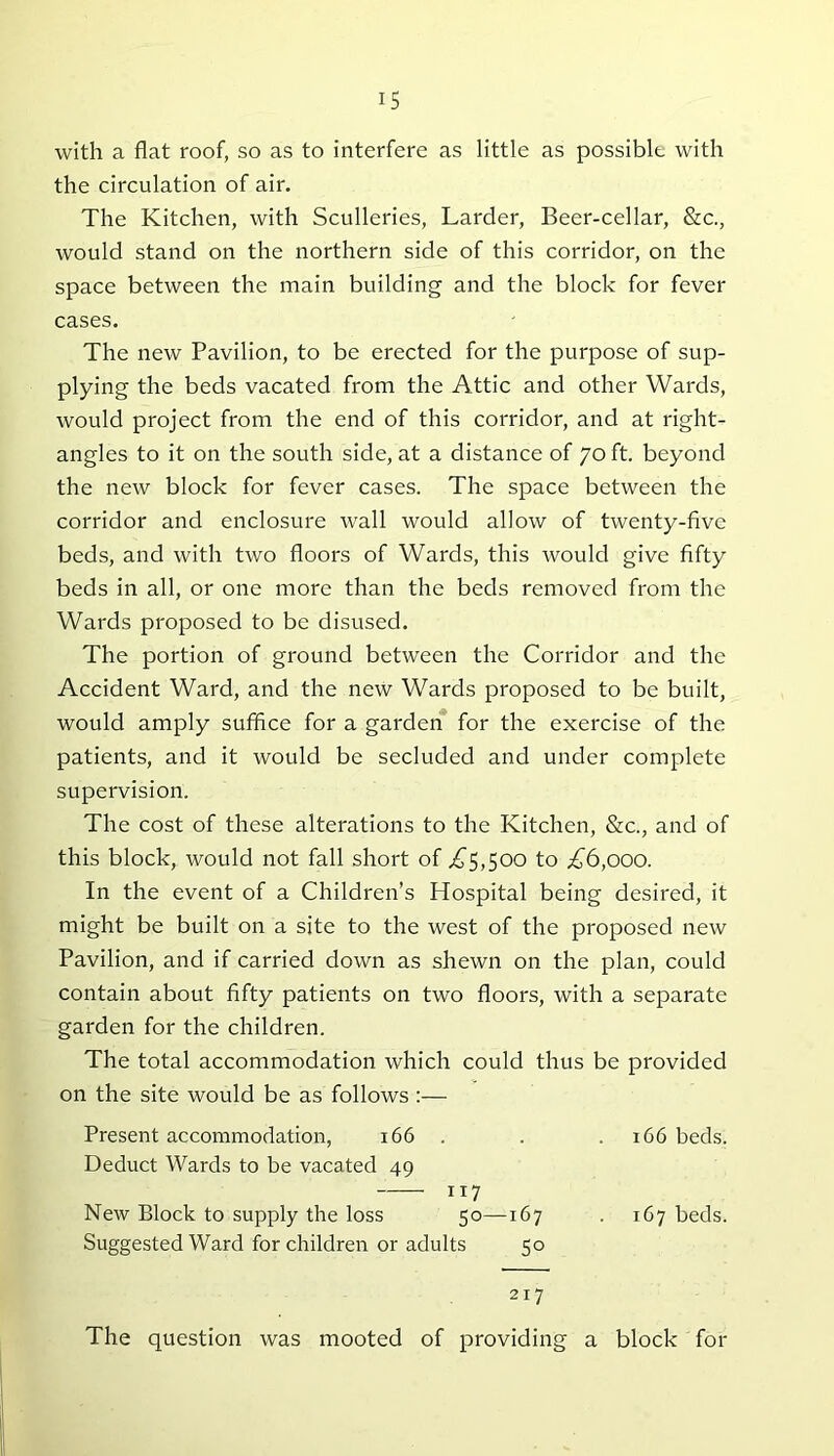 IS with a flat roof, so as to interfere as little as possible with the circulation of air. The Kitchen, with Sculleries, Larder, Beer-cellar, &c., would stand on the northern side of this corridor, on the space between the main building and the block for fever cases. The new Pavilion, to be erected for the purpose of sup- plying the beds vacated from the Attic and other Wards, would project from the end of this corridor, and at right- angles to it on the south side, at a distance of 70 ft. beyond the new block for fever cases. The space between the corridor and enclosure wall would allow of twenty-five beds, and with two floors of Wards, this would give fifty beds in all, or one more than the beds removed from the Wards proposed to be disused. The portion of ground between the Corridor and the Accident Ward, and the new Wards proposed to be built, would amply suffice for a garden for the exercise of the patients, and it would be secluded and under complete supervision. The cost of these alterations to the Kitchen, &c., and of this block, would not fall short of .£5,500 to £6,000. In the event of a Children’s Hospital being desired, it might be built on a site to the west of the proposed new Pavilion, and if carried down as shewn on the plan, could contain about fifty patients on two floors, with a separate garden for the children. The total accommodation which could thus be provided on the site would be as follows:— Present accommodation, 166 . . 166 beds. Deduct Wards to be vacated 49 117 New Block to supply the loss 50—167 . 167 beds. Suggested Ward for children or adults 50 217 The question was mooted of providing a block for