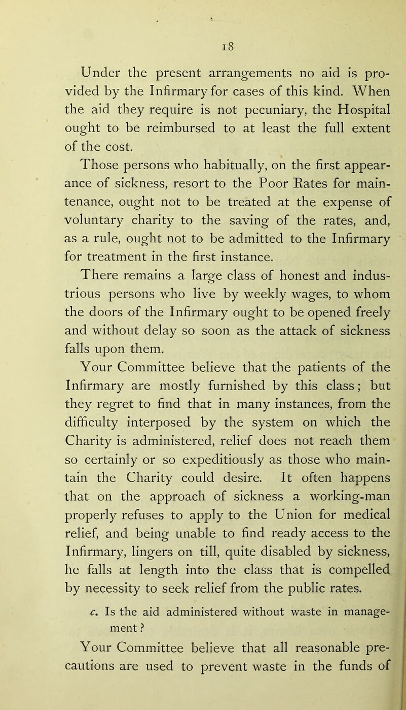 Under the present arrangements no aid is pro- vided by the Infirmary for cases of this kind. When the aid they require is not pecuniary, the Hospital ought to be reimbursed to at least the full extent of the cost. Those persons who habitually, on the first appear- ance of sickness, resort to the Poor Bates for main- tenance, ought not to be treated at the expense of voluntary charity to the saving of the rates, and, as a rule, ought not to be admitted to the Infirmary for treatment in the first instance. There remains a large class of honest and indus- trious persons who live by weekly wages, to whom the doors of the Infirmary ought to be opened freely and without delay so soon as the attack of sickness falls upon them. Your Committee believe that the patients of the Infirmary are mostly furnished by this class; but they regret to find that in many instances, from the difficulty interposed by the system on which the Charity is administered, relief does not reach them so certainly or so expeditiously as those who main- tain the Charity could desire. It often happens that on the approach of sickness a working-man properly refuses to apply to the Union for medical relief, and being unable to find ready access to the Infirmary, lingers on till, quite disabled by sickness, he falls at length into the class that is compelled by necessity to seek relief from the public rates. c. Is the aid administered without waste in manage- ment ? Your Committee believe that all reasonable pre- cautions are used to prevent waste in the funds of