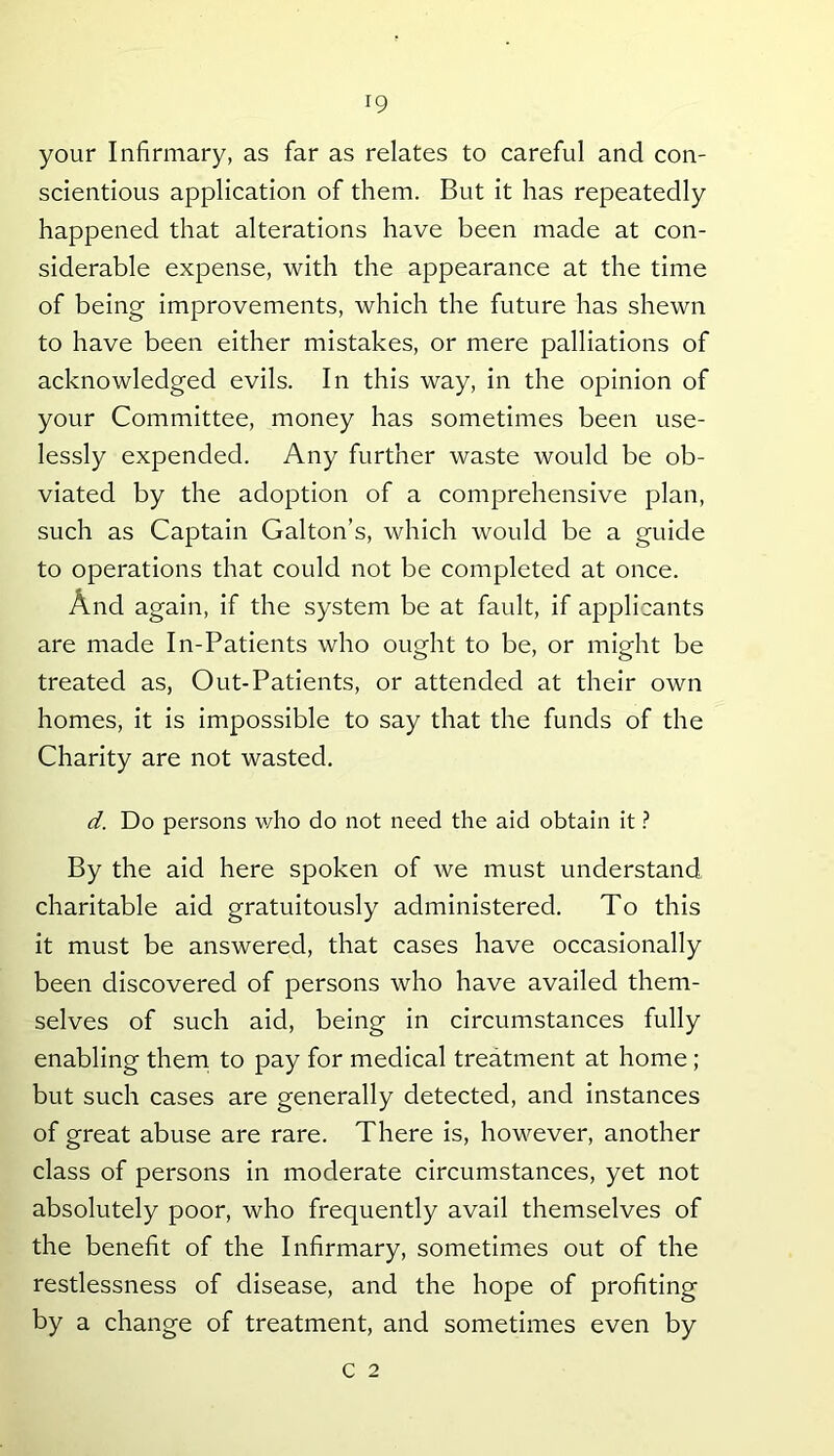 your Infirmary, as far as relates to careful and con- scientious application of them. But it has repeatedly happened that alterations have been made at con- siderable expense, with the appearance at the time of being improvements, which the future has shewn to have been either mistakes, or mere palliations of acknowledged evils. In this way, in the opinion of your Committee, money has sometimes been use- lessly expended. Any further waste would be ob- viated by the adoption of a comprehensive plan, such as Captain Gabon’s, which would be a guide to operations that could not be completed at once. And again, if the system be at fault, if applicants are made In-Patients who ought to be, or might be treated as, Out-Patients, or attended at their own homes, it is impossible to say that the funds of the Charity are not wasted. d. Do persons who do not need the aid obtain it ? By the aid here spoken of we must understand charitable aid gratuitously administered. To this it must be answered, that cases have occasionally been discovered of persons who have availed them- selves of such aid, being in circumstances fully enabling them to pay for medical treatment at home ; but such cases are generally detected, and instances of great abuse are rare. There is, however, another class of persons in moderate circumstances, yet not absolutely poor, who frequently avail themselves of the benefit of the Infirmary, sometimes out of the restlessness of disease, and the hope of profiting by a change of treatment, and sometimes even by c 2