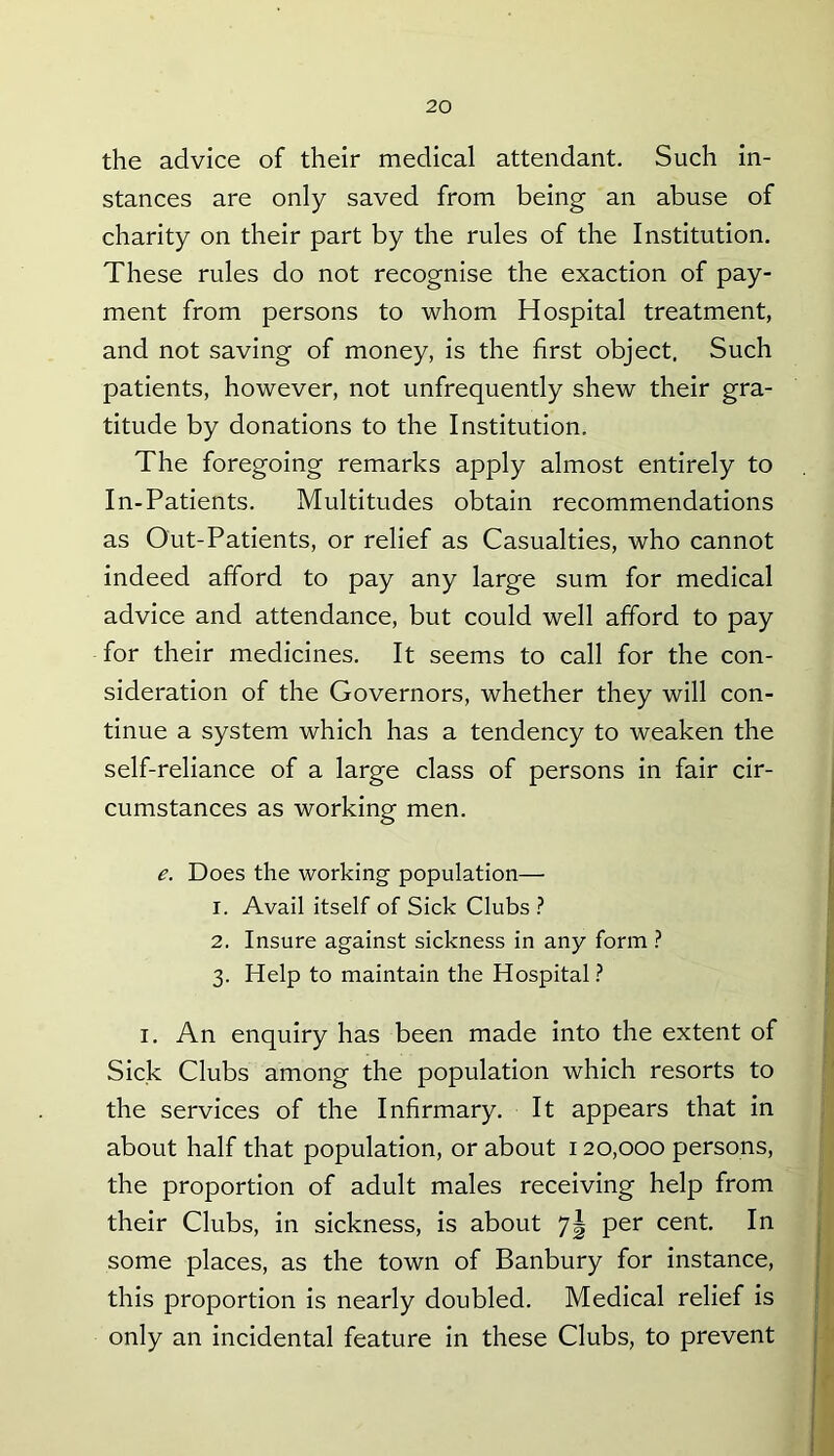the advice of their medical attendant. Such in- stances are only saved from being an abuse of charity on their part by the rules of the Institution. These rules do not recognise the exaction of pay- ment from persons to whom Hospital treatment, and not saving of money, is the first object. Such patients, however, not unfrequently shew their gra- titude by donations to the Institution. The foregoing remarks apply almost entirely to In-Patients. Multitudes obtain recommendations as Out-Patients, or relief as Casualties, who cannot indeed afford to pay any large sum for medical advice and attendance, but could well afford to pay for their medicines. It seems to call for the con- sideration of the Governors, whether they will con- tinue a system which has a tendency to weaken the self-reliance of a large class of persons in fair cir- cumstances as working men. e. Does the working population— 1. Avail itself of Sick Clubs ? 2. Insure against sickness in any form ? 3. Help to maintain the Hospital ? 1. An enquiry has been made into the extent of Sick Clubs among the population which resorts to the services of the Infirmary. It appears that in about half that population, or about 120,000 persons, the proportion of adult males receiving help from their Clubs, in sickness, is about 7| per cent. In some places, as the town of Banbury for instance, this proportion is nearly doubled. Medical relief is only an incidental feature in these Clubs, to prevent