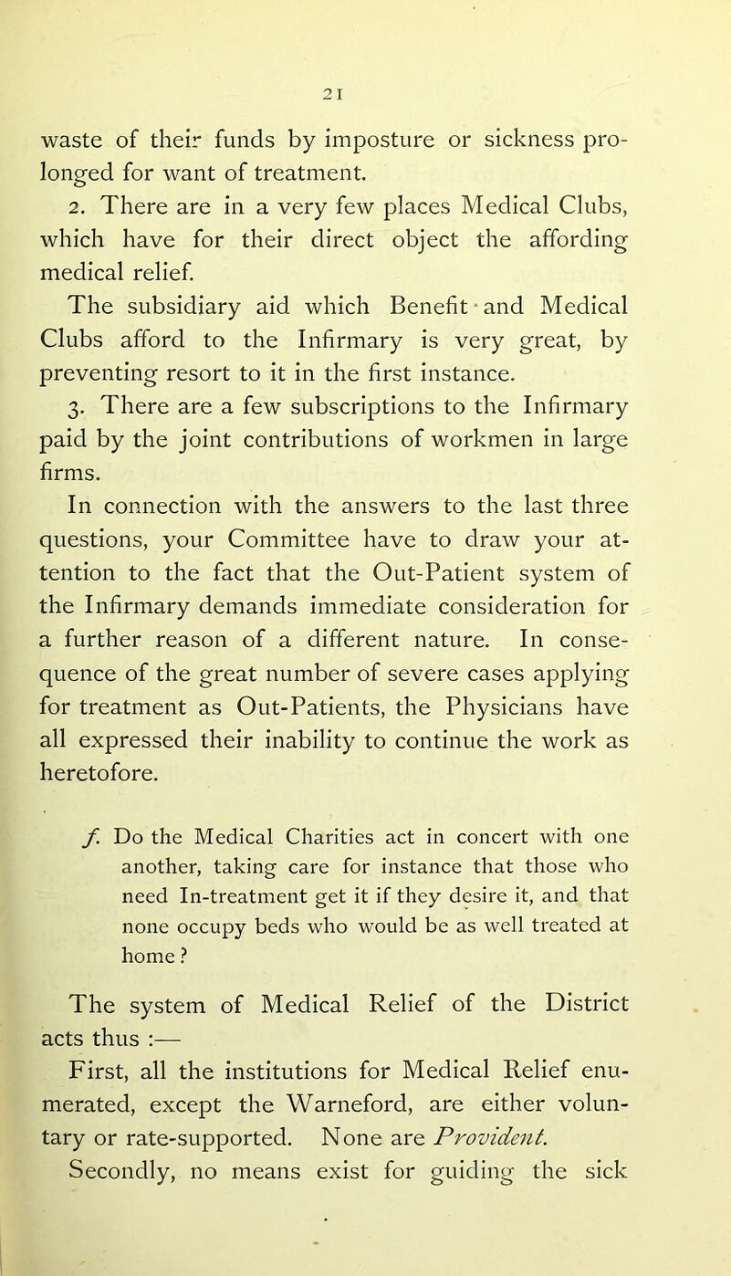waste of their funds by imposture or sickness pro- longed for want of treatment. 2. There are in a very few places Medical Clubs, which have for their direct object the affording medical relief. The subsidiary aid which Benefit and Medical Clubs afford to the Infirmary is very great, by preventing resort to it in the first instance. 3. There are a few subscriptions to the Infirmary paid by the joint contributions of workmen in large firms. In connection with the answers to the last three questions, your Committee have to draw your at- tention to the fact that the Out-Patient system of the Infirmary demands immediate consideration for a further reason of a different nature. In conse- quence of the great number of severe cases applying for treatment as Out-Patients, the Physicians have all expressed their inability to continue the work as heretofore. f. Do the Medical Charities act in concert with one another, taking care for instance that those who need In-treatment get it if they desire it, and that none occupy beds who would be as well treated at home ? The system of Medical Relief of the District acts thus :— First, all the institutions for Medical Relief enu- merated, except the Warneford, are either volun- tary or rate-supported. None are Provident. Secondly, no means exist for guiding the sick