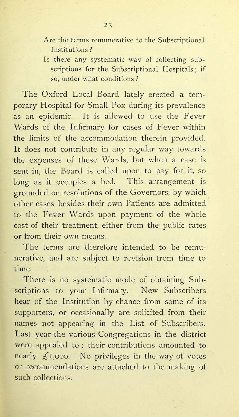 Are the terms remunerative to the Subscriptional Institutions ? Is there any systematic way of collecting sub- scriptions for the Subscriptional Hospitals ; if so, under what conditions ? The Oxford Local Board lately erected a tem- porary Hospital for Small Pox during its prevalence as an epidemic. It is allowed to use the Fever Wards of the Infirmary for cases of Fever within the limits of the accommodation therein provided. It does not contribute in any regular way towards the expenses of these Wards, but when a case is sent in, the Board is called upon to pay for it, so long as it occupies a bed. This arrangement is grounded on resolutions of the Governors, by which other cases besides their own Patients are admitted to the Fever Wards upon payment of the whole cost of their treatment, either from the public rates or from their own means. The terms are therefore intended to be remu- nerative, and are subject to revision from time to time. There is no systematic mode of obtaining Sub- scriptions to your Infirmary. New Subscribers hear of the Institution by chance from some of its supporters, or occasionally are solicited from their names not appearing in the List of Subscribers. Last year the various Congregations in the district were appealed to ; their contributions amounted to nearly ,£1,000. No privileges in the way of votes or recommendations are attached to the making of such collections.