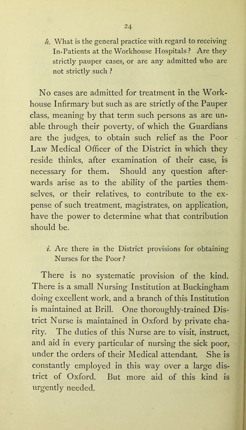 h. What is the general practice with regard to receiving In-Patients at the Workhouse Hospitals ? Are they strictly pauper cases, or are any admitted who are not strictly such ? No cases are admitted for treatment in the Work- house Infirmary but such as are strictly of the Pauper class, meaning by that term such persons as are un- able through their poverty, of which the Guardians are the judges, to obtain such relief as the Poor Law Medical Officer of the District in which they reside thinks, after examination of their case, is necessary for them. Should any question after- wards arise as to the ability of the parties them- selves, or their relatives, to contribute to the ex- pense of such treatment, magistrates, on application, have the power to determine what that contribution should be. i. Are there in the District provisions for obtaining Nurses for the Poor ? There is no systematic provision of the kind. There is a small Nursing Institution at Buckingham doing excellent work, and a branch of this Institution is maintained at Brill. One thoroughly-trained Dis- trict Nurse is maintained in Oxford by private cha- rity. The duties of this Nurse are to visit, instruct, and aid in every particular of nursing the sick poor, under the orders of their Medical attendant. She is constantly employed in this way over a large dis- trict of Oxford. But more aid of this kind is urgently needed.