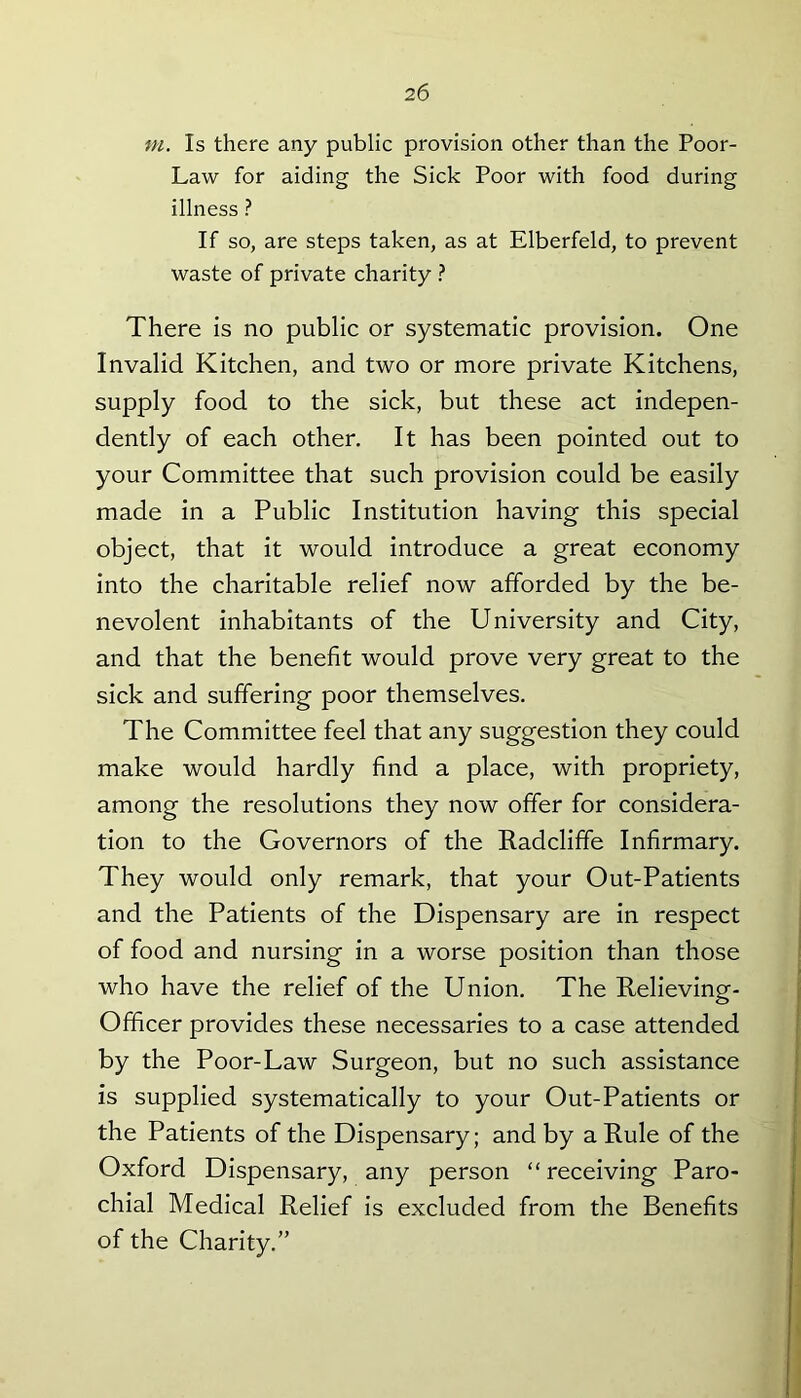m. Is there any public provision other than the Poor- Law for aiding the Sick Poor with food during illness ? If so, are steps taken, as at Elberfeld, to prevent waste of private charity ? There is no public or systematic provision. One Invalid Kitchen, and two or more private Kitchens, supply food to the sick, but these act indepen- dently of each other. It has been pointed out to your Committee that such provision could be easily made in a Public Institution having this special object, that it would introduce a great economy into the charitable relief now afforded by the be- nevolent inhabitants of the University and City, and that the benefit would prove very great to the sick and suffering poor themselves. The Committee feel that any suggestion they could make would hardly find a place, with propriety, among the resolutions they now offer for considera- tion to the Governors of the Radcliffe Infirmary. They would only remark, that your Out-Patients and the Patients of the Dispensary are in respect of food and nursing in a worse position than those who have the relief of the Union. The Relieving- Officer provides these necessaries to a case attended by the Poor-Law Surgeon, but no such assistance is supplied systematically to your Out-Patients or the Patients of the Dispensary; and by a Rule of the Oxford Dispensary, any person “ receiving Paro- chial Medical Relief is excluded from the Benefits of the Charity.”