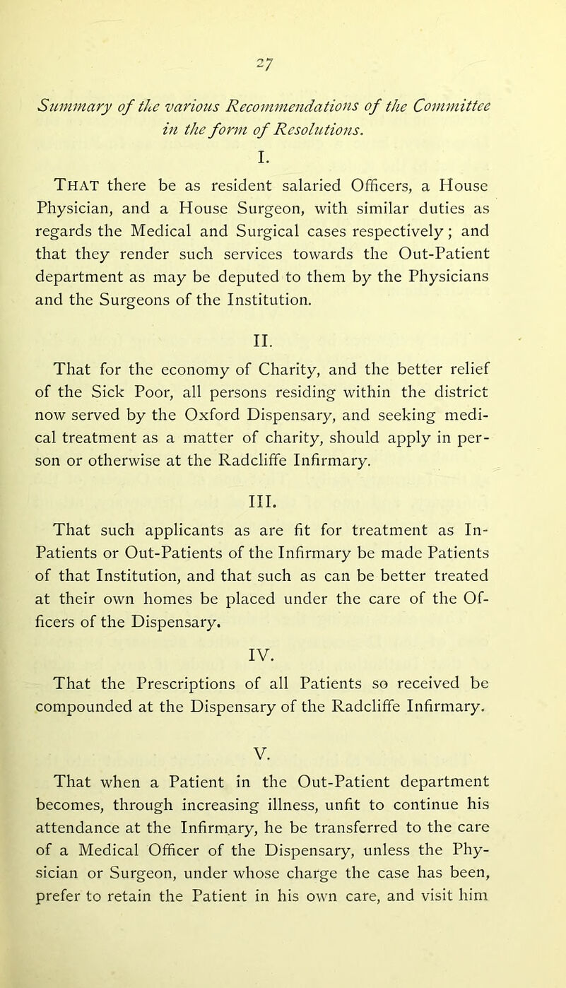 Summary of the various Recommendations of the Committee in the form of Resolutions. I. That there be as resident salaried Officers, a House Physician, and a House Surgeon, with similar duties as regards the Medical and Surgical cases respectively; and that they render such services towards the Out-Patient department as may be deputed to them by the Physicians and the Surgeons of the Institution. II. That for the economy of Charity, and the better relief of the Sick Poor, all persons residing within the district now served by the Oxford Dispensary, and seeking medi- cal treatment as a matter of charity, should apply in per- son or otherwise at the Radcliffe Infirmary. III. That such applicants as are fit for treatment as In- Patients or Out-Patients of the Infirmary be made Patients of that Institution, and that such as can be better treated at their own homes be placed under the care of the Of- ficers of the Dispensary. IV. That the Prescriptions of all Patients so received be compounded at the Dispensary of the Radcliffe Infirmary. V. That when a Patient in the Out-Patient department becomes, through increasing illness, unfit to continue his attendance at the Infirmary, he be transferred to the care of a Medical Officer of the Dispensary, unless the Phy- sician or Surgeon, under whose charge the case has been, prefer to retain the Patient in his own care, and visit him