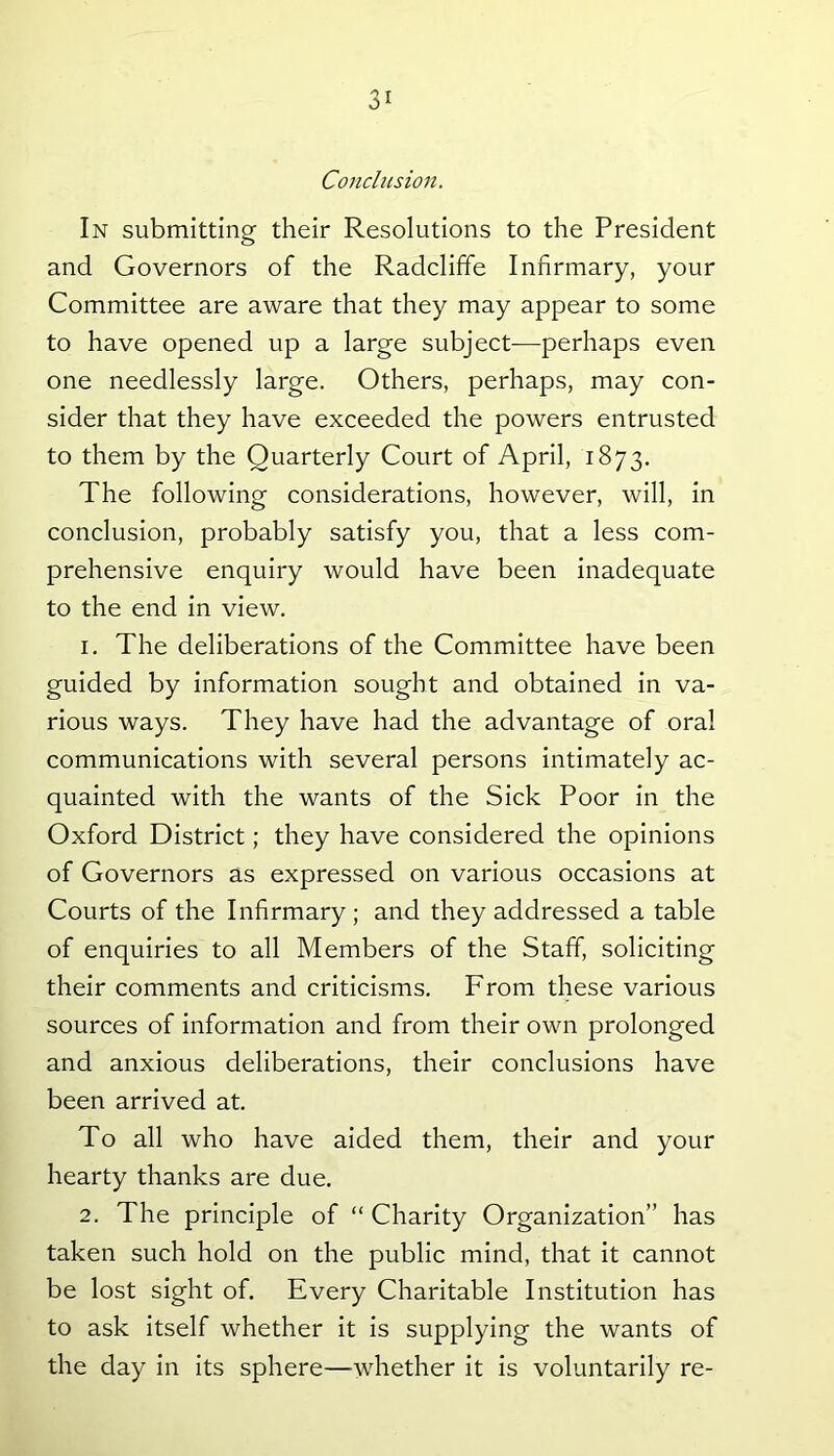 a1 Conclusion. In submitting their Resolutions to the President and Governors of the Radcliffe Infirmary, your Committee are aware that they may appear to some to have opened up a large subject—perhaps even one needlessly large. Others, perhaps, may con- sider that they have exceeded the powers entrusted to them by the Quarterly Court of April, 1873. The following considerations, however, will, in conclusion, probably satisfy you, that a less com- prehensive enquiry would have been inadequate to the end in view. 1. The deliberations of the Committee have been guided by information sought and obtained in va- rious ways. They have had the advantage of oral communications with several persons intimately ac- quainted with the wants of the Sick Poor in the Oxford District; they have considered the opinions of Governors as expressed on various occasions at Courts of the Infirmary; and they addressed a table of enquiries to all Members of the Staff, soliciting their comments and criticisms. From these various sources of information and from their own prolonged and anxious deliberations, their conclusions have been arrived at. To all who have aided them, their and your hearty thanks are due. 2. The principle of “ Charity Organization” has taken such hold on the public mind, that it cannot be lost sight of. Every Charitable Institution has to ask itself whether it is supplying the wants of the day in its sphere—whether it is voluntarily re-