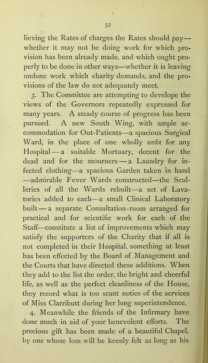lieving the Rates of charges the Rates should pay— whether it may not be doing work for which pro- vision has been already made, and which ought pro- perly to be done in other ways—whether it is leaving undone work which charity demands, and the pro- visions of the law do not adequately meet. 3. The Committee are attempting to develope the views of the Governors repeatedly expressed for many years. A steady course of progress has been pursued. A new South Wing, with ample ac- commodation for Out-Patients—a spacious Surgical Ward, in the place of one wholly unfit for any Hospital — a suitable Mortuary, decent for the dead and for the mourners — a Laundry for in- fected clothing—a spacious Garden taken in hand —admirable Fever Wards constructed—the Scul- leries of all the Wards rebuilt—a set of Lava- tories added to each—a small Clinical Laboratory built — a separate Consultation-room arranged for practical and for scientific work for each of the Staff—constitute a list of improvements which may satisfy the supporters of the Charity that if all is not completed in their Hospital, something at least has been effected by the Board of Management and the Courts that have directed these additions. When they add to the list the order, the bright and cheerful life, as well as the perfect cleanliness of the House, they record what is too scant notice of the services of Miss Clarributt during her long superintendence. 4. Meanwhile the friends of the Infirmary have done much in aid of your benevolent efforts. The precious gift has been made of a beautiful Chapel, by one whose loss will be keenly felt as long as his