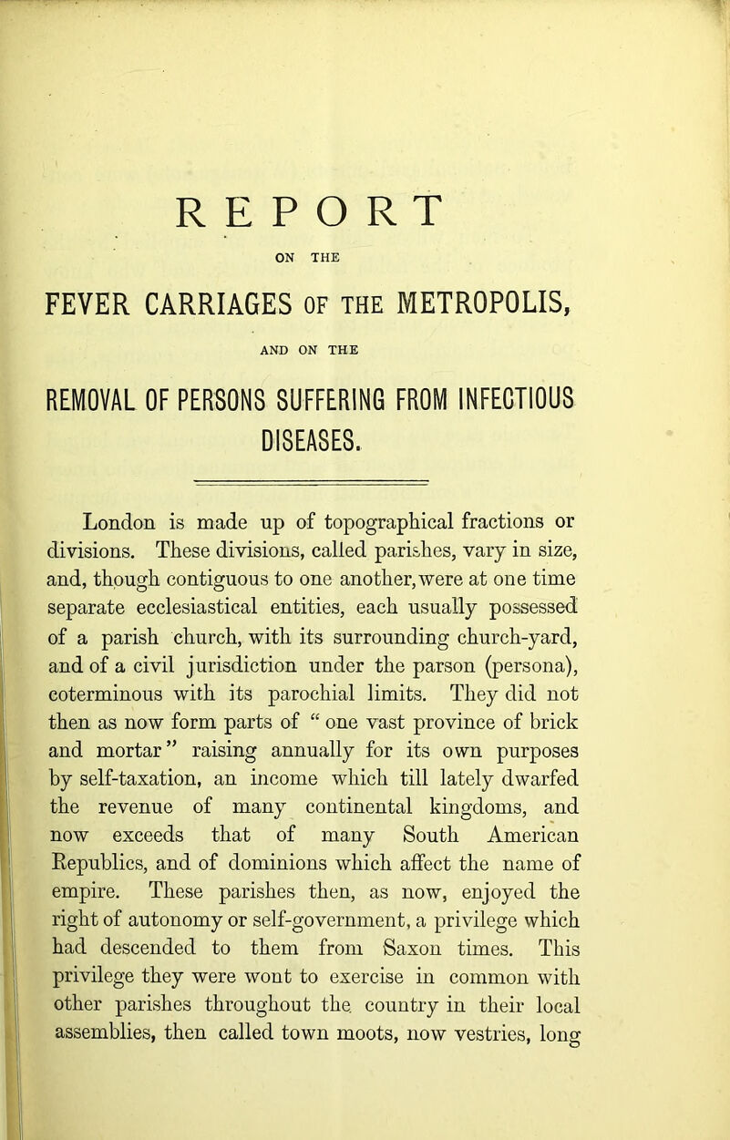 ON THE FEVER CARRIAGES of THE METROPOLIS, AND ON THE REMOVAL OF PERSONS SUFFERING FROM INFECTIOUS DISEASES. London is made up of topographical fractions or divisions. These divisions, called parishes, vary in size, and, though contiguous to one another, were at one time separate ecclesiastical entities, each usually possessed of a parish church, with its surrounding church-yard, and of a civil jurisdiction under the parson (persona), coterminous with its parochial limits. They did not then as now form parts of “ one vast province of brick and mortar” raising annually for its own purposes by self-taxation, an income which till lately dwarfed the revenue of many continental kingdoms, and now exceeds that of many South American Eepublics, and of dominions which affect the name of empire. These parishes then, as now, enjoyed the right of autonomy or self-government, a privilege which had descended to them from Saxon times. This privilege they were wont to exercise in common with other parishes throughout the. country in their local assemblies, then called town moots, now vestries, long