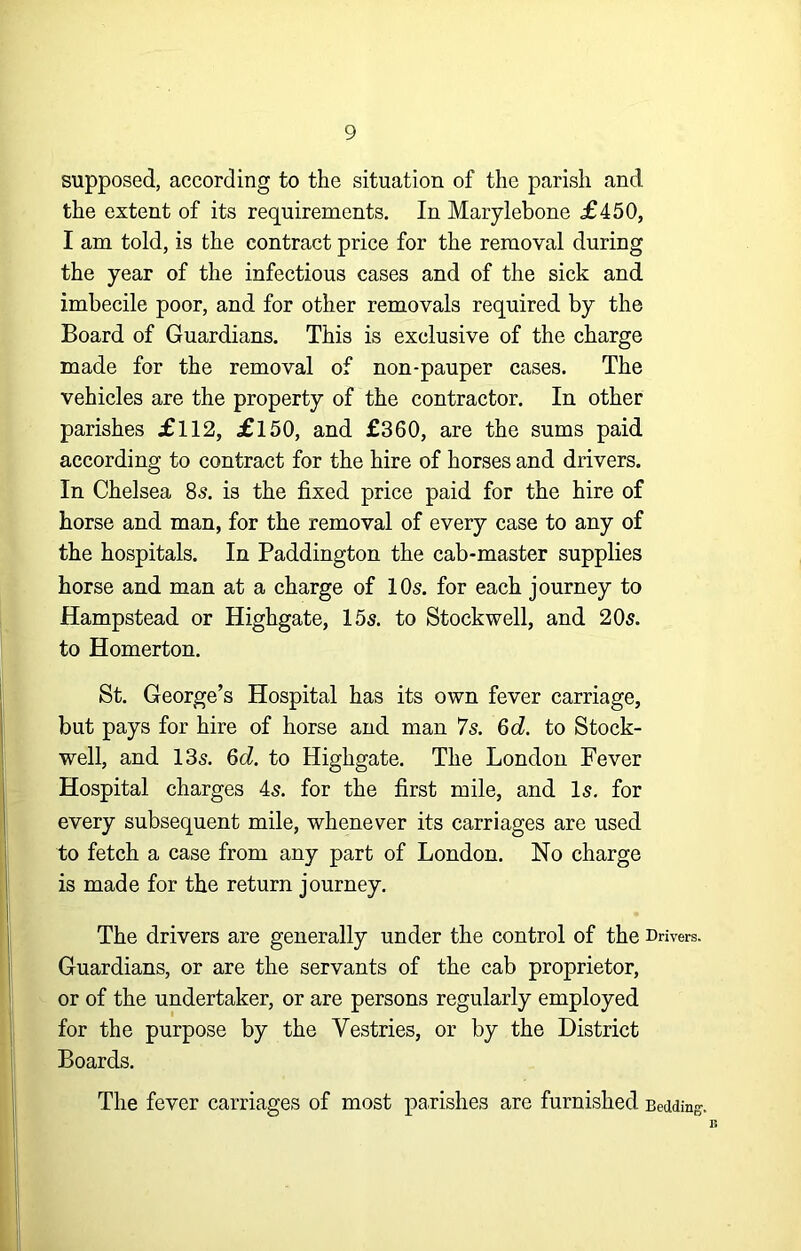 supposed, according to the situation of the parish and the extent of its requirements. In Marylebone £450, I am told, is the contract price for the removal during the year of the infectious cases and of the sick and imbecile poor, and for other removals required by the Board of Guardians. This is exclusive of the charge made for the removal of non-pauper cases. The vehicles are the property of the contractor. In other parishes £112, £150, and £360, are the sums paid according to contract for the hire of horses and drivers. In Chelsea 8s. is the fixed price paid for the hire of horse and man, for the removal of every case to any of the hospitals. In Paddington the cab-master supplies horse and man at a charge of 10s. for each journey to Hampstead or Highgate, 15s. to Stock well, and 20s. to Homerton. St. George’s Hospital has its own fever carriage, but pays for hire of horse and man 7s. &d. to Stock- well, and 13s. Qd. to Highgate. The London Fever Hospital charges 4s. for the first mile, and Is. for every subsequent mile, whenever its carriages are used to fetch a case from any part of London. No charge is made for the return journey. The drivers are generally under the control of the Drivers. Guardians, or are the servants of the cab proprietor, or of the undertaker, or are persons regularly employed for the purpose by the Vestries, or by the District Boards. The fever carriages of most parishes are furnished Bedding.