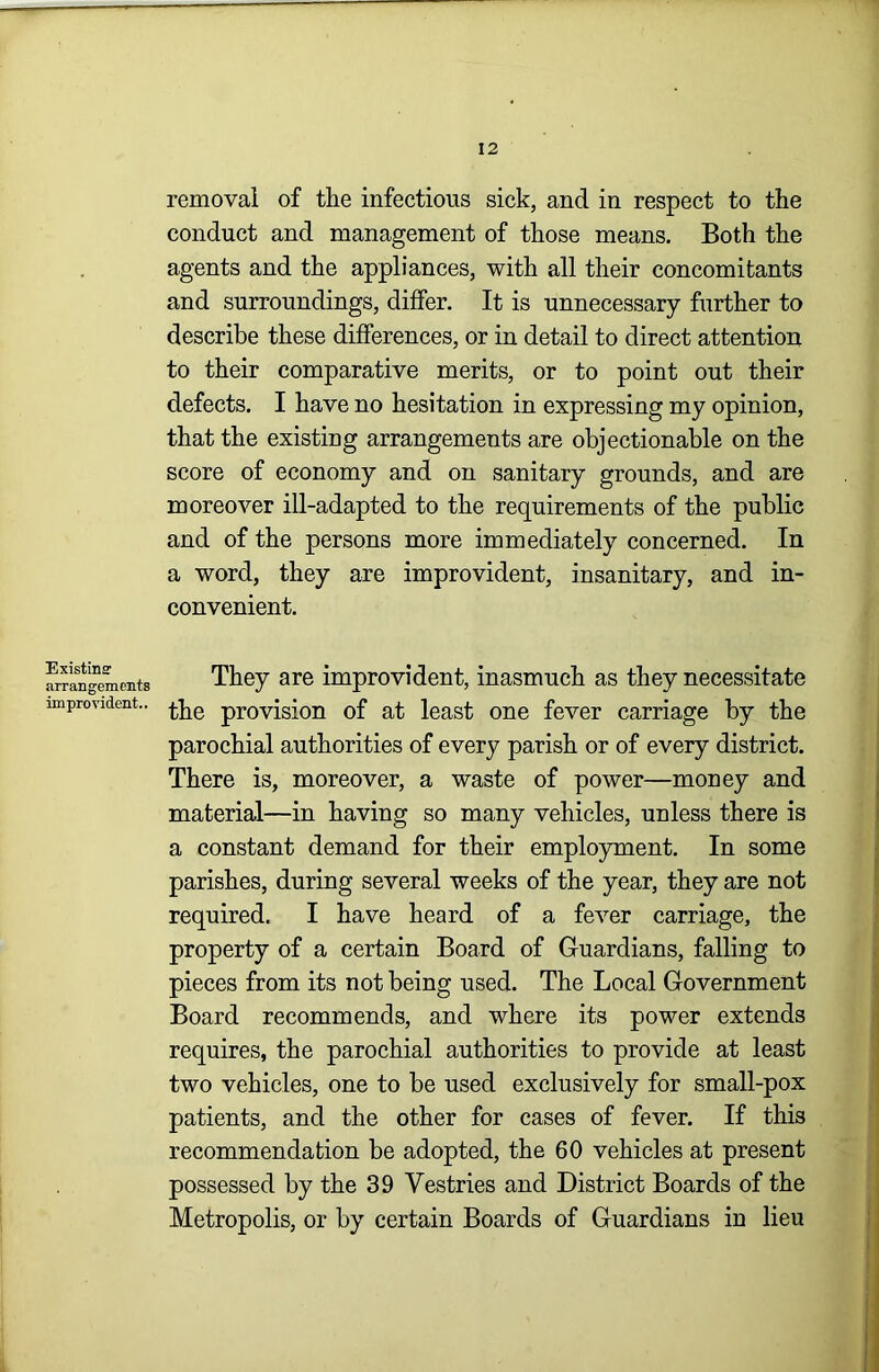 removal of the infectious sick, and in respect to the conduct and management of those means. Both the agents and the appliances, with all their concomitants and surroundings, differ. It is unnecessary further to describe these differences, or in detail to direct attention to their comparative merits, or to point out their defects. I have no hesitation in expressing my opinion, that the existing arrangements are objectionable on the score of economy and on sanitary grounds, and are moreover ill-adapted to the requirements of the public and of the persons more immediately concerned. In a word, they are improvident, insanitary, and in- convenient. Existinff arrangements improvident.. They are improvident, inasmuch as they necessitate the provision of at least one fever carriage by the parochial authorities of every parish or of every district. There is, moreover, a waste of power—money and material—in having so many vehicles, unless there is a constant demand for their employment. In some parishes, during several weeks of the year, they are not required. I have heard of a fever carriage, the property of a certain Board of Guardians, falling to pieces from its not being used. The Local Government Board recommends, and where its power extends requires, the parochial authorities to provide at least two vehicles, one to be used exclusively for small-pox patients, and the other for cases of fever. If this recommendation be adopted, the 60 vehicles at present possessed by the 39 Vestries and District Boards of the Metropolis, or by certain Boards of Guardians in lieu