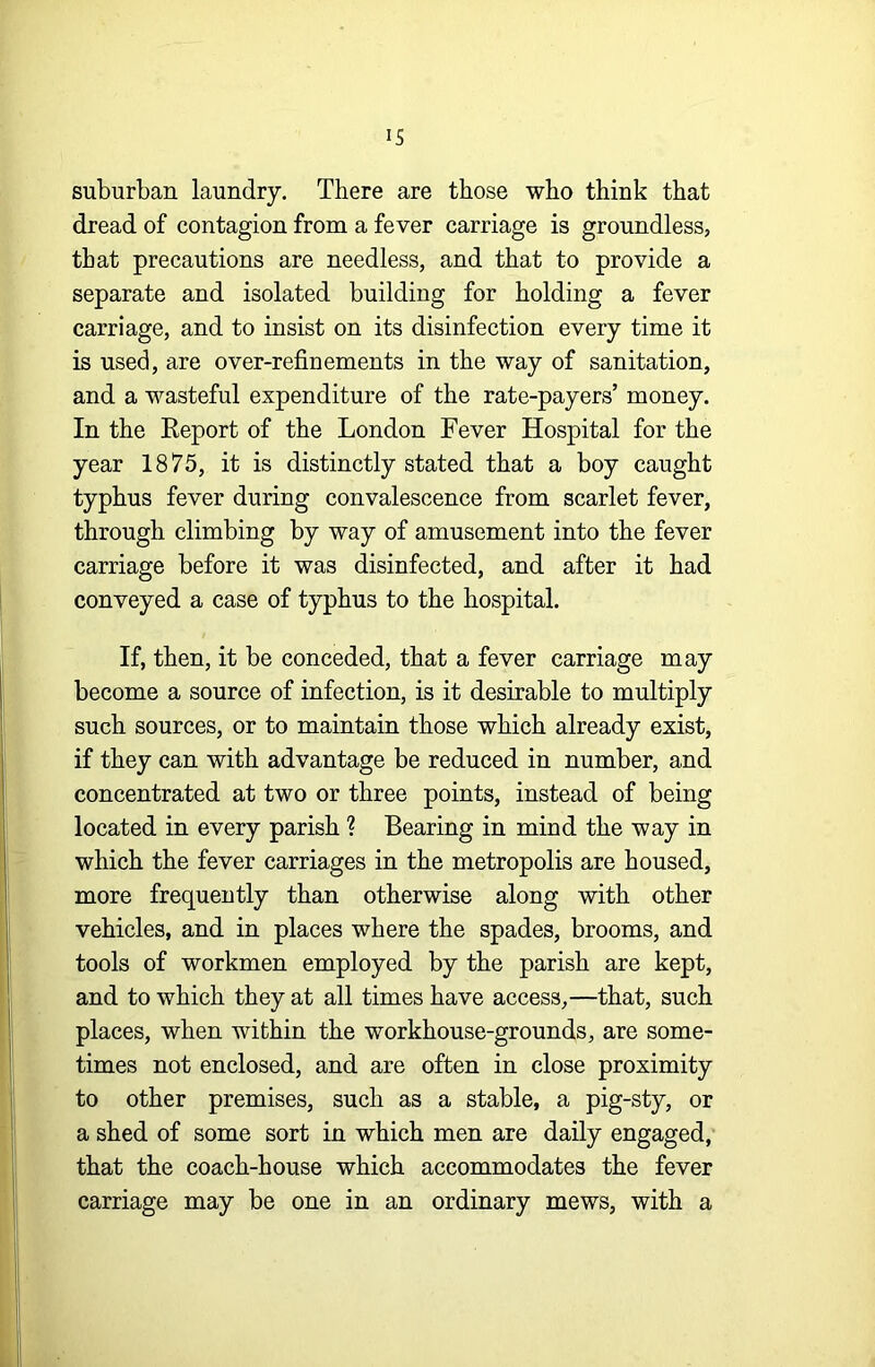 suburban laundry. There are those who think that dread of contagion from a fever carriage is groundless, that precautions are needless, and that to provide a separate and isolated building for holding a fever carriage, and to insist on its disinfection every time it is used, are over-refinements in the way of sanitation, and a wasteful expenditure of the rate-payers’ money. In the Report of the London Fever Hospital for the year 1875, it is distinctly stated that a boy caught typhus fever during convalescence from scarlet fever, through climbing by way of amusement into the fever carriage before it was disinfected, and after it had conveyed a case of typhus to the hospital. If, then, it be conceded, that a fever carriage may become a source of infection, is it desirable to multiply such sources, or to maintain those which already exist, if they can with advantage be reduced in number, and concentrated at two or three points, instead of being located in every parish ? Bearing in mind the way in which the fever carriages in the metropolis are housed, more frequently than otherwise along with other vehicles, and in places where the spades, brooms, and tools of workmen employed by the parish are kept, and to which they at all times have access,—that, such places, when within the workhouse-grounds, are some- times not enclosed, and are often in close proximity to other premises, such as a stable, a pig-sty, or a shed of some sort in which men are daily engaged, that the coach-house which accommodates the fever carriage may be one in an ordinary mews, with a