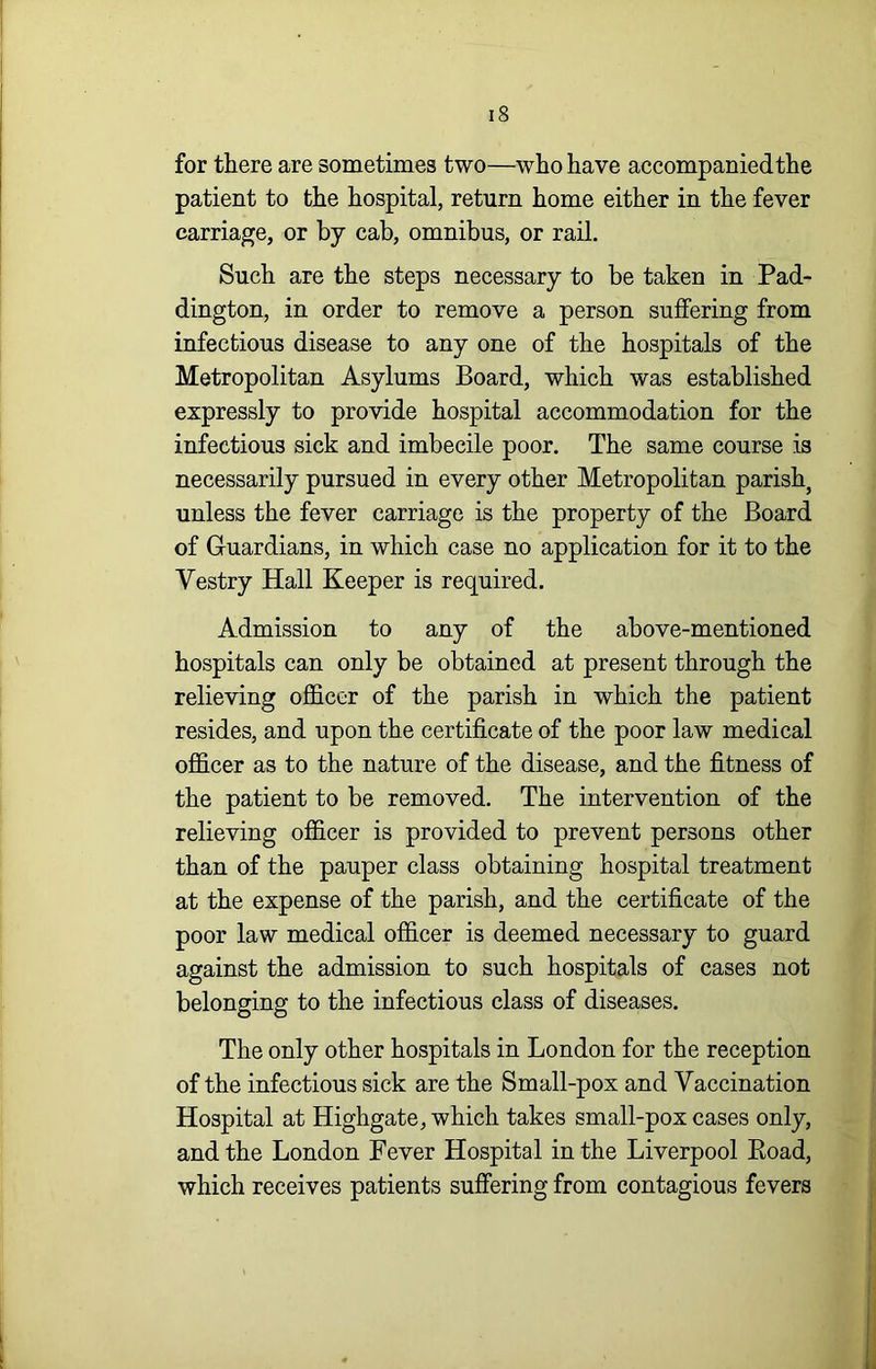 for there are sometimes two—who have accompanied the patient to the hospital, return home either in the fever carriage, or by cab, omnibus, or rail. Such are the steps necessary to be taken in Pad- dington, in order to remove a person suffering from infectious disease to any one of the hospitals of the Metropolitan Asylums Board, which was established expressly to provide hospital accommodation for the infectious sick and imbecile poor. The same course is necessarily pursued in every other Metropolitan parish, unless the fever carriage is the property of the Board of Guardians, in which case no application for it to the Vestry Hall Keeper is required. Admission to any of the above-mentioned hospitals can only be obtained at present through the relieving officer of the parish in which the patient resides, and upon the certificate of the poor law medical officer as to the nature of the disease, and the fitness of the patient to be removed. The intervention of the relieving officer is provided to prevent persons other than of the pauper class obtaining hospital treatment at the expense of the parish, and the certificate of the poor law medical officer is deemed necessary to guard against the admission to such hospitals of cases not belonging to the infectious class of diseases. The only other hospitals in London for the reception of the infectious sick are the Small-pox and Vaccination Hospital at Highgate, which takes small-pox cases only, and the London Fever Hospital in the Liverpool Eoad, which receives patients suffering from contagious fevers